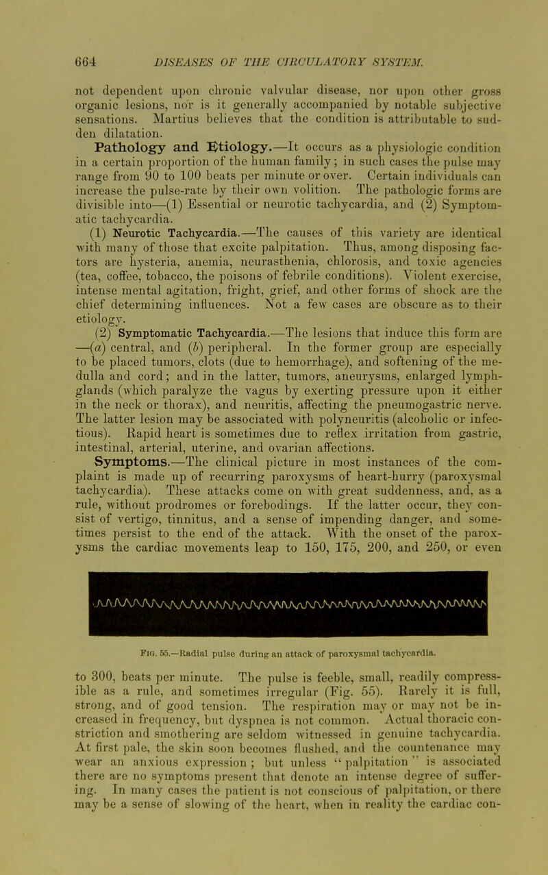 not dependent upon chronic valvular disease, nor upon other gross organic lesions, nor is it generally accompanied by notable subjective sensations. Martius believes that the condition is attributable to sud- den dilatation. Pathology and Etiology.—It occurs as a physiologic condition in a certain proportion of the human family; in such cases the pulse may range from 90 to 100 beats per minute or over. Certain individuals can increase the pulse-rate by their own volition. The pathologic forms are divisible into—(1) Essential or neurotic tachycardia, and (2) Symptom- atic tachycardia. (1) Neurotic Tachycardia.—The causes of this variety are identical with many of those that excite palpitation. Thus, among disposing fac- tors are hysteria, anemia, neurasthenia, chlorosis, and toxic agencies (tea, coffee, tobacco, the poisons of febrile conditions). Violent exercise, intense mental agitation, fright, grief, and other forms of shock are the chief determining influences. Not a few cases are obscure as to their etiology. (2) Symptomatic Tachycardia.—The lesions that induce this form are —(a) central, and (b) peripheral. In the former group are especially to be placed tumors, clots (due to hemorrhage), and softening of the me- dulla and cord; and in the latter, tumors, aneui'ysms, enlarged lymph- glands (which paralyze the vagus by exerting pressure upon it either in the neck or thorax), and neuritis, affecting the pneumogastric nerve. The latter lesion may be associated with polyneuritis (alcoholic or infec- tious). Rapid heart is sometimes due to reflex irritation from gastric, intestinal, arterial, uterine, and ovarian affections. Symptoms.—The clinical picture in most instances of the com- plaint is made up of recurring paroxysms of heart-hurry (paroxysmal tachycardia). These attacks come on with great suddenness, and, as a rule, without prodromes or forebodings. If the latter occur, they con- sist of vertigo, tinnitus, and a sense of impending danger, and some- times persist to the end of the attack. With the onset of the parox- ysms the cardiac movements leap to 150, 175, 200, and 250, or even -AA/W\AA/WW\AAAAAA/VWM,nA/\MAAr^^ Fig. 55.—Radial pulse during an attack of paroxysmal tachycardia. to 300, beats per minute. The pulse is feeble, small, readily compress- ible as a rule, and sometimes irregular (Fig. 55). Rarely it is full, strong, and of good tension. The respiration may or may not be in- creased in frequency, but dyspnea is not common. Actual thoracic con- striction and smothering are seldom witnessed in genuine tachycardia. At first pale, the skin soon becomes flushed, and the countenance may wear an anxious expression ; but unless “ palpitation ” is associated there are no symptoms present that denote an intense degree of suffer- ing. In many cases the patient is not conscious of palpitation, or there may be a sense of slowing of the heart, when in reality the cardiac con-