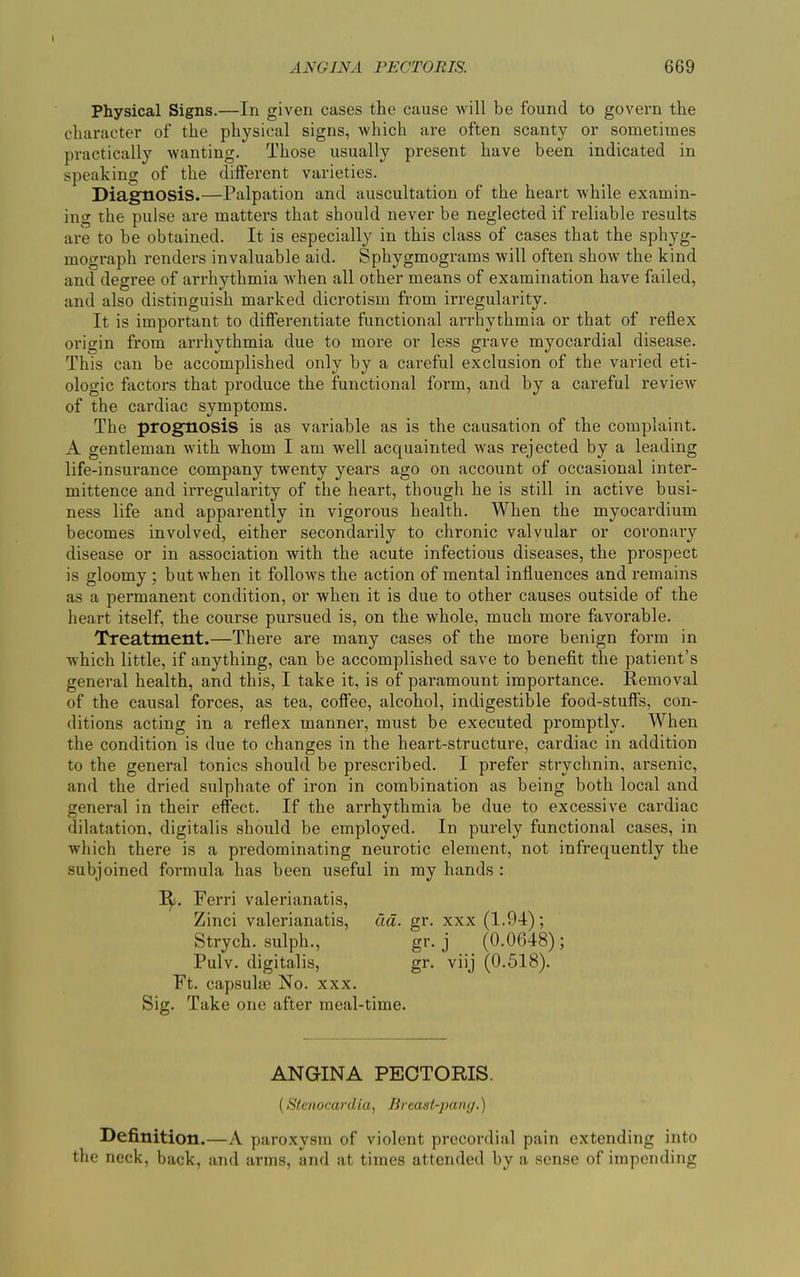 Physical Signs.—In given cases the cause will be found to govern the character of the physical signs, which are often scanty or sometimes practically wanting. Those usually present have been indicated in speaking of the different varieties. Diagnosis.—Palpation and auscultation of the heart while examin- ing the pulse are matters that should never be neglected if reliable results are to be obtained. It is especially in this class of cases that the sphyg- mograph renders invaluable aid. Sphygmograms will often show the kind and degree of arrhythmia when all other means of examination have failed, and also distinguish marked dicrotism from irregularity. It is important to differentiate functional arrhythmia or that of reflex origin from arrhythmia due to more or less grave myocardial disease. This can be accomplished only by a careful exclusion of the varied eti- ologic factors that produce the functional form, and by a careful review of the cardiac symptoms. The prognosis is as variable as is the causation of the complaint. A gentleman with whom I am well acquainted was rejected by a leading life-insurance company twenty years ago on account of occasional inter- mittence and irregularity of the heart, though he is still in active busi- ness life and apparently in vigorous health. When the myocardium becomes involved, either secondarily to chronic valvular or coronary disease or in association with the acute infectious diseases, the prospect is gloomy ; but when it follows the action of mental influences and remains as a permanent condition, or when it is due to other causes outside of the heart itself, the course pursued is, on the whole, much more favorable. Treatment.—There are many cases of the more benign form in which little, if anything, can be accomplished save to benefit the patient’s general health, and this, I take it, is of paramount importance. Removal of the causal forces, as tea, coffee, alcohol, indigestible food-stuff’s, con- ditions acting in a reflex manner, must be executed promptly. When the condition is due to changes in the heart-structure, cardiac in addition to the general tonics should be prescribed. I prefer strychnin, arsenic, and the dried sulphate of iron in combination as being both local and general in their effect. If the arrhythmia be due to excessive cardiac dilatation, digitalis should be employed. In purely functional cases, in which there is a predominating neurotic element, not infrequently the subjoined formula has been useful in my hands : 1^. Ferri valerianatis, Zinci valerianatis, da. gr. xxx (1.94); Strych. sulph., gr. j (0.0648); Pulv. digitalis, gr. viij (0.518). Ft. capsuke No. xxx. Sig. Take one after meal-time. ANGINA PECTORIS. (Stenocardia, Breast-pang.) Definition. —A paroxysm of violent precordial pain extending into the neck, back, and arms, and at times attended by a sense of impending