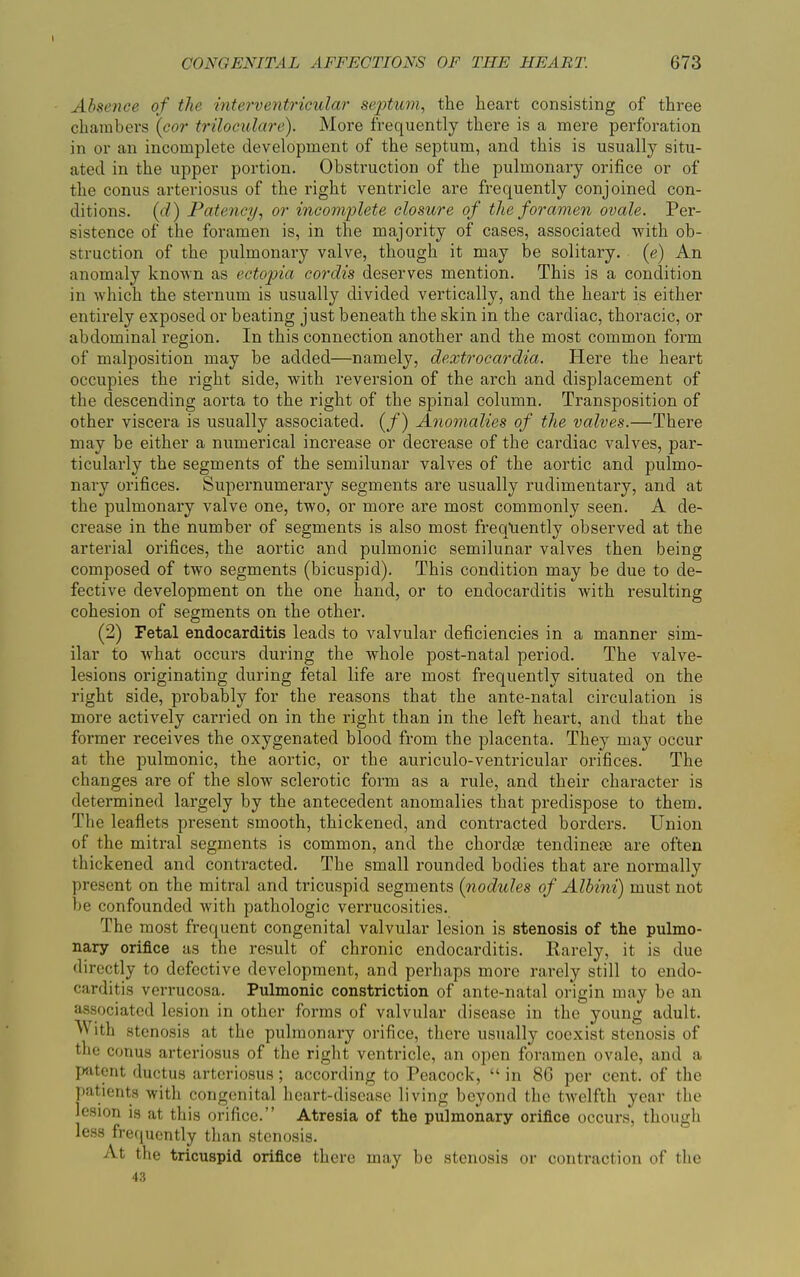 \ Absence of the interventricular septum, the heart consisting of three chambers (cor triloculare). More frequently there is a mere perforation in or an incomplete development of the septum, and this is usually situ- ated in the upper portion. Obstruction of the pulmonary orifice or of the conus arteriosus of the right ventricle are frequently conjoined con- ditions. (d) Patency, or incomplete closure of the foramen ovale. Per- sistence of the foramen is, in the majority of cases, associated with ob- struction of the pulmonary valve, though it may be solitary, (e) An anomaly known as ectopia cordis deserves mention. This is a condition in which the sternum is usually divided vertically, and the heart is either entirely exposed or beating just beneath the skin in the cardiac, thoracic, or abdominal region. In this connection another and the most common form of malposition may be added—namely, dextrocardia. Here the heart occupies the right side, with reversion of the arch and displacement of the descending aorta to the right of the spinal column. Transposition of other viscera is usually associated. (/) Anomalies of the valves.—There may be either a numerical increase or decrease of the cardiac valves, par- ticularly the segments of the semilunar valves of the aortic and pulmo- nary orifices. Supernumerary segments are usually rudimentary, and at the pulmonary valve one, two, or more are most commonly seen. A de- crease in the number of segments is also most frequently observed at the arterial orifices, the aortic and pulmonic semilunar valves then being composed of two segments (bicuspid). This condition may be due to de- fective development on the one hand, or to endocarditis with resulting cohesion of segments on the other. (2) Fetal endocarditis leads to valvular deficiencies in a manner sim- ilar to what occurs during the whole post-natal period. The valve- lesions originating during fetal life are most frequently situated on the right side, probably for the reasons that the ante-natal circulation is more actively carried on in the right than in the left heart, and that the former receives the oxygenated blood from the placenta. They may occur at the pulmonic, the aortic, or the auriculo-ventricular orifices. The changes are of the slow sclerotic form as a rule, and their character is determined largely by the antecedent anomalies that predispose to them. The leaflets present smooth, thickened, and contracted borders. Union of the mitral segments is common, and the chordae tendinem are often thickened and contracted. The small rounded bodies that are normally present on the mitral and tricuspid segments {nodules of Albini) must not be confounded with pathologic verrucosities. The most frequent congenital valvular lesion is stenosis of the pulmo- nary orifice as the result of chronic endocarditis. Rarely, it is due directly to defective development, and perhaps more rarely still to endo- carditis verrucosa. Pulmonic constriction of ante-natal origin may be an associated lesion in other forms of valvular disease in the young adult.  'th stenosis at the pulmonary orifice, there usually coexist stenosis of the conus arteriosus of the right ventricle, an open foramen ovale, and a patent ductus arteriosus; according to Peacock, “ in 86 per cent, of the patients with congenital heart-disease living beyond the twelfth year the lesion is at this orifice.” Atresia of the pulmonary orifice occurs, though less frequently than stenosis. At the tricuspid orifice there may be stenosis or contraction of the 43
