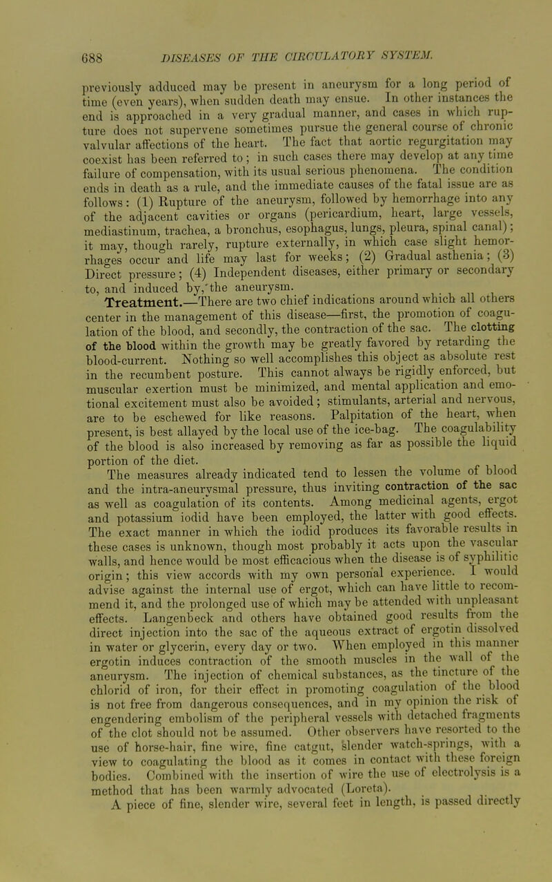 previously adduced may be present in aneurysm lor a long period of time (even years), when sudden death may ensue. In other instances the end is approached in a very gradual manner, and cases in which lup- ture does not supervene sometimes pursue the general course of chionic valvular affections of the heart. The fact that aortic regurgitation may coexist has been referred to; in such cases there may develop at any time failure of compensation, with its usual serious phenomena. The condition ends in death as a rule, and the immediate causes ol the fatal issue aie as follows: (1) Rupture of the aneurysm, followed by hemorrhage into any of the adjacent cavities or organs (pericardium, heart, large vessels, mediastinum, trachea, a bronchus, esophagus, lungs, pleura, spinal canal), it may, though rarely, rupture externally, in which case slight hemor- rhages occur and life may last for weeks; (2) Gradual asthenia, (3) Direct pressure; (4) Independent diseases, either primary or secondary to, and induced by,'the aneurysm. Treatment. There are two chief indications around which all others center in the management of this disease—first, the promotion of coagu- lation of the blood, and secondly, the contraction of the sac. The clotting of the blood within the growth may be greatly favored by retarding the blood-current. Nothing so well accomplishes this object as absolute rest in the recumbent posture. This cannot always be rigidly enforced, but muscular exertion must be minimized, and mental application and emo- tional excitement must also be avoided; stimulants, arterial and nervous, are to be eschewed for like reasons. Palpitation of the heart, when present, is best allayed by the local use of the ice-bag. The coagulability of the blood is also increased by removing as far as possible the liquid portion of the diet. The measures already indicated tend to lessen the volume of blood and the intra-aneurvsmal pressure, thus inviting contraction of the sac as well as coagulation of its contents. Among medicinal agents, ergot and potassium iodid have been employed, the latter with good effects. The exact manner in which the iodid produces its favorable results in these cases is unknown, though most probably it acts upon the vascular walls, and hence would be most efficacious when the disease is of syphilitic origin; this view accords with my own personal experience. I would advise against the internal use of ergot, which can have little to recom- mend it, and the prolonged use of which may be attended with unpleasant effects. Langenbeck and others have obtained good results from the direct injection into the sac of the aqueous exti’act of ergotin dissolved in water or glycerin, every day or two. When employed in this manner ergotin induces contraction of the smooth muscles in the wall of the aneurysm. The injection of chemical substances, as the tincture of the chlorid of iron, for their effect in promoting coagulation of the blood is not free from dangerous consequences, and in my opinion the risk of engendering embolism of the peripheral vessels with detached fragments of the clot should not be assumed. Other observers have resorted to the use of horse-hair, fine wire, fine catgut, slender watch-springs, with a view to coagulating the blood as it comes in contact with these foreign bodies. Combined with the insertion of wire the use of electrolysis is a method that has been warmly advocated (Loreta). A piece of fine, slender wire, several feet in length, is passed directly