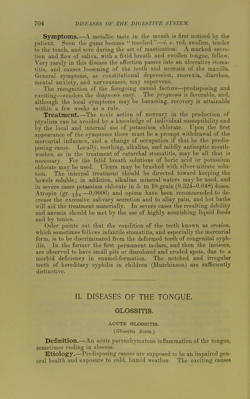 Symptoms.—A metallic taste in the mouth is first noticed by the patient. Soon the gums become “touched”—i. e. red, swollen, tender to the touch, and sore during the act of mastication. A marked secre- tion and flow of saliva, with a fetid breath and swollen tongue, follow. Very rarely in this disease the affection passes into an ulcerative stoma- titis, and causes loosening of the teeth and necrosis of the maxilla. General symptoms, as constitutional depression, anorexia, diarrhea, mental anxiety, and nervousness, may supervene. The recognition of the foregoing causal factors—predisposing and exciting—renders the diagnosis easy. The prognosis is favorable, arid, although the local symptoms may be harassing, recovery is attainable within a few weeks as a rule. Treatment.—The toxic action of mercury in the production of ptyalism can be avoided by a knowledge of individual susceptibility and by the local and internal use of potassium chlorate. Upon the first appearance of the symptoms there must be a prompt withdrawal of the mercurial influence, and a change of occupation if that be the predis- posing cause. Locally, soothing, alkaline, and mildly antiseptic mouth- washes, as in the treatment of catarrhal stomatitis, may be all that is necessary. For the fetid breath solutions of boric acid or potassium chlorate may be used. Ulcers may be brushed with silvei’-nitrate solu- tion. The internal treatment should be directed toward keeping the bowels soluble; in addition, alkaline mineral -waters may be used, and in severe cases potassium chlorate in 5- to 10-grain (0.324-0.648) doses. Atropin (gr. —0.0006) and opium have been recommended to de- crease the excessive salivary secretion and to allay pain, and hot baths will aid the treatment materially. In severe cases the resulting debility and anemia should be met by the use of highly nourishing liquid foods and by tonics. Osier points out that the condition of the teeth known as erosion, which sometimes follows infantile stomatitis, and especially the mercurial form, is to be discriminated from the deformed teeth of congenital syph- ilis. In the former the first permanent molars, and then the incisors, are observed to have small pits or discolored and eroded spots, due to a morbid deficiency in enamel-formation. The notched and irregular teeth of hereditary syphilis in children (Hutchinson) are sufficiently distinctive. II. DISEASES OF THE TONGUE. GLOSSITIS. ACUTE GLOSSITIS. (Glossitis Acuta.) Definition.—An acute parenchymatous inflammation of the tongue, sometimes ending in abscess. Etiology.—Predisposing causes are supposed to be an impaired gen- eral health and exposure to cold, humid weather. The exciting causes