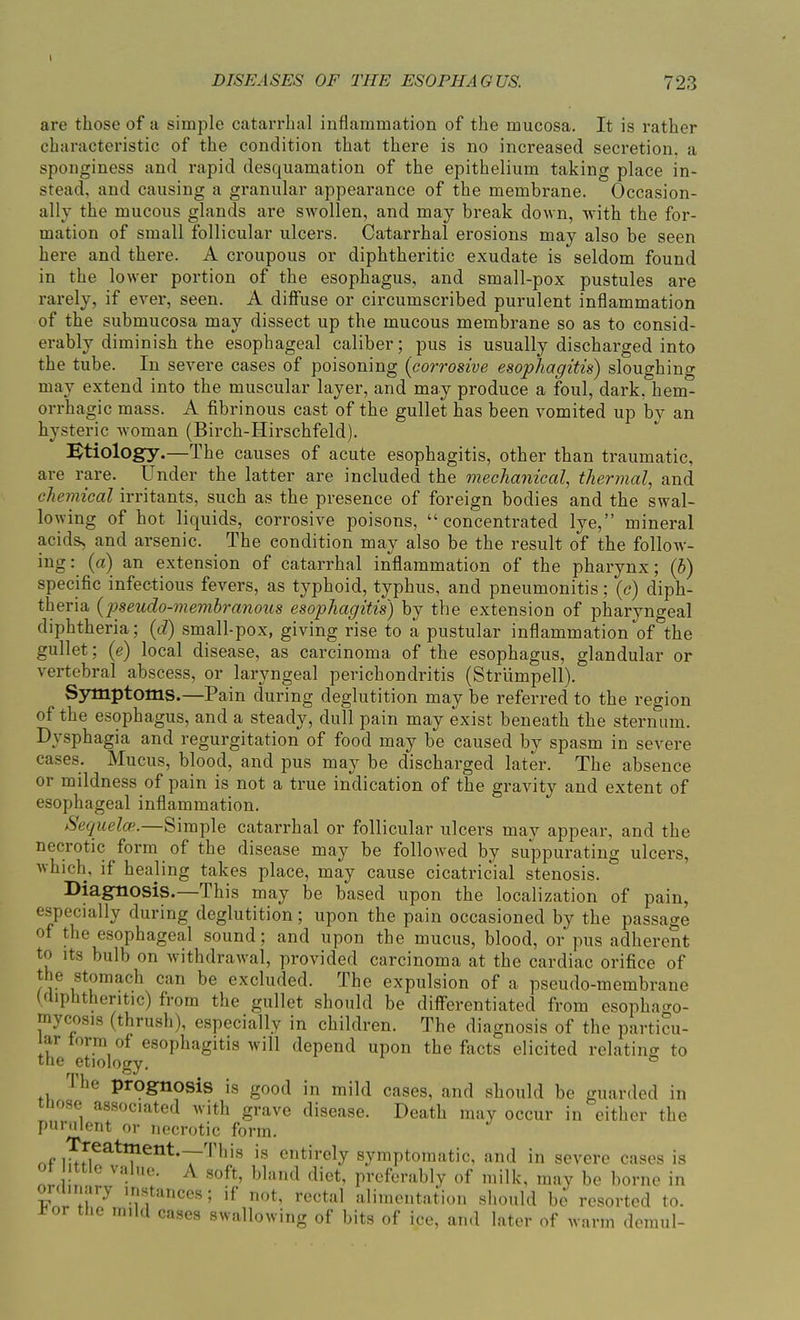 \ DISEASES OF THE ESOPHAGUS. 723 are those of a simple catarrhal inflammation of the mucosa. It is rather characteristic of the condition that there is no increased secretion, a sponginess and rapid desquamation of the epithelium taking place in- stead, and causing a granular appearance of the membrane. Occasion- ally the mucous glands are swollen, and may break down, with the for- mation of small follicular ulcers. Catarrhal erosions may also be seen here and there. A croupous or diphtheritic exudate is seldom found in the lower portion of the esophagus, and small-pox pustules are rarely, if ever, seen. A diffuse or circumscribed purulent inflammation of the submucosa may dissect up the mucous membrane so as to consid- erably diminish the esophageal caliber; pus is usually discharged into the tube. In severe cases of poisoning (corrosive esophagitis) sloughing may extend into the muscular layer, and may produce a foul, dark, hem- orrhagic mass. A fibrinous cast of the gullet has been vomited up by an hysteric woman (Birch-Hirschfeld). Etiology.—The causes of acute esophagitis, other than traumatic, are rare. Under the latter are included the mechanical, thermal, and chemical irritants, such as the presence of foreign bodies and the swal- lowing of hot liquids, corrosive poisons, “concentrated lye,” mineral acids, and arsenic. The condition may also be the result of the follow- ing : (a) an extension of catarrhal inflammation of the pharynx; (b) specific infectious fevers, as typhoid, typhus, and pneumonitis; (c) diph- theria (pseudo-membranous esophagitis) by the extension of pharyngeal diphtheria; (77) small-pox, giving rise to a pustular inflammation of the gullet; (e) local disease, as carcinoma of the esophagus, glandular or vertebral abscess, or laryngeal perichondritis (Striimpell). Symptoms.—Pain during deglutition may be referred to the region of the esophagus, and a steady, dull pain may exist beneath the sternum. Dysphagia and regurgitation of food may be caused by spasm in severe cases. Mucus, blood, and pus may be discharged later. The absence or mildness of pain is not a true indication of the gravity and extent of esophageal inflammation. Sequela1. Simple catarrhal or follicular ulcers may appear, and the necrotic form of the disease may be followed by suppurating ulcers, which, if healing takes place, may cause cicatricial stenosis. Diagnosis.—This may be based upon the localization of pain, especially during deglutition; upon the pain occasioned by the passage of the esophageal sound; and upon the mucus, blood, or pus adherent to its bulb on withdrawal, provided carcinoma at the cardiac orifice of the stomach can be excluded. The expulsion of a pseudo-membrane (diphtheritic) from the gullet should be differentiated from esophao-o mycosis (thrush), especially in children. The diagnosis of the particu- lar form of esophagitis will depend upon the facts elicited relating to the etiology. I he prognosis is good in mild cases, and should be guarded in msf associated with grave disease. Death may occur in either the purulent or necrotic form. infieatl!lent‘TThi,s is entirel.y symptomatic, and in severe cases is . r /. V<l- ,U' ^ soft, bland diet, preferably of milk, may be borne in '.flsjt:inces! not, rectal alimentation should be resorted to. o the mild cases swallowing of bits of ice, and later of warm demul-