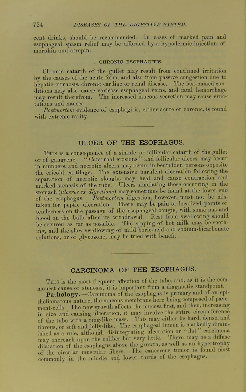 cent drinks, should be recommended. In cases of marked pain and esophageal spasm relief may be afforded by a hypodermic injection of morphin and atropin. CHRONIC ESOPHAGITIS. Chronic catarrh of the gullet may result from continued irritation by the causes of the acute form, and also from passive congestion due to hepatic cirrhosis, chronic cardiac or renal disease. The last-named con- ditions may also cause varicose esophageal veins, and fatal hemorrhage may result therefrom. The increased mucous secretion may cause eruc-' tations and nausea. Postmortem evidence of esophagitis, either acute or chronic, is found with extreme rarity. ULCER OF THE ESOPHAGUS. This is a consequence of a simple or follicular catarrh of the gullet or of gangrene. “ Catarrhal erosions ” and follicular ulcers may occur in numbers, and necrotic ulcers may occur in bedridden persons opposite the cricoid cartilage. The extensive purulent ulceration following the separation of necrotic sloughs may heal and cause contraction and marked stenosis of the tube. Ulcers simulating those occurring in the stomach (ulceres ex dic/estione) may sometimes be found at the lower end of the esophagus. Postmortem digestion, however, must not be mis- taken for peptic ulceration. There may be pain or localized points of tenderness on the passage of the esophageal bougie, with some pus and blood on the bulb after its withdrawal. Rest from swallowing should be secured as far as possible. The sipping of hot milk may be sooth- ing, and the slow swallowing of mild boric-acid and sodium-bicarbonate solutions, or of glycozone, may be tried with benefit. CARCINOMA OF THE ESOPHAGUS. This is the most frequent affection of the tube, and, as it is the com- monest cause of stenosis, it is important from a diagnostic standpoint. Pathology.—Carcinoma of the esophagus is primary and of an epi- theliomatous nature, the mucous membrane here being composed of pave- ment-cells. The new growth affects the mucosa first, and then, increasing in size and causing ulceration, it may involve the entire circumference of the tube with a ring-like mass. This may either be hard, dense, and fibrous, or soft and jelly-like. The esophageal lumen is markedly dimin- ished as a rule, although disintegrating ulceration or “flat carcinoma may encroach upon the caliber but very little. rI here may be a diffuse dilatation of the esophagus above the growth, as well as an hypertrophy of the circular muscular fibers. The cancerous tumor is found most commonly in the middle and lower thirds of the esophagus.