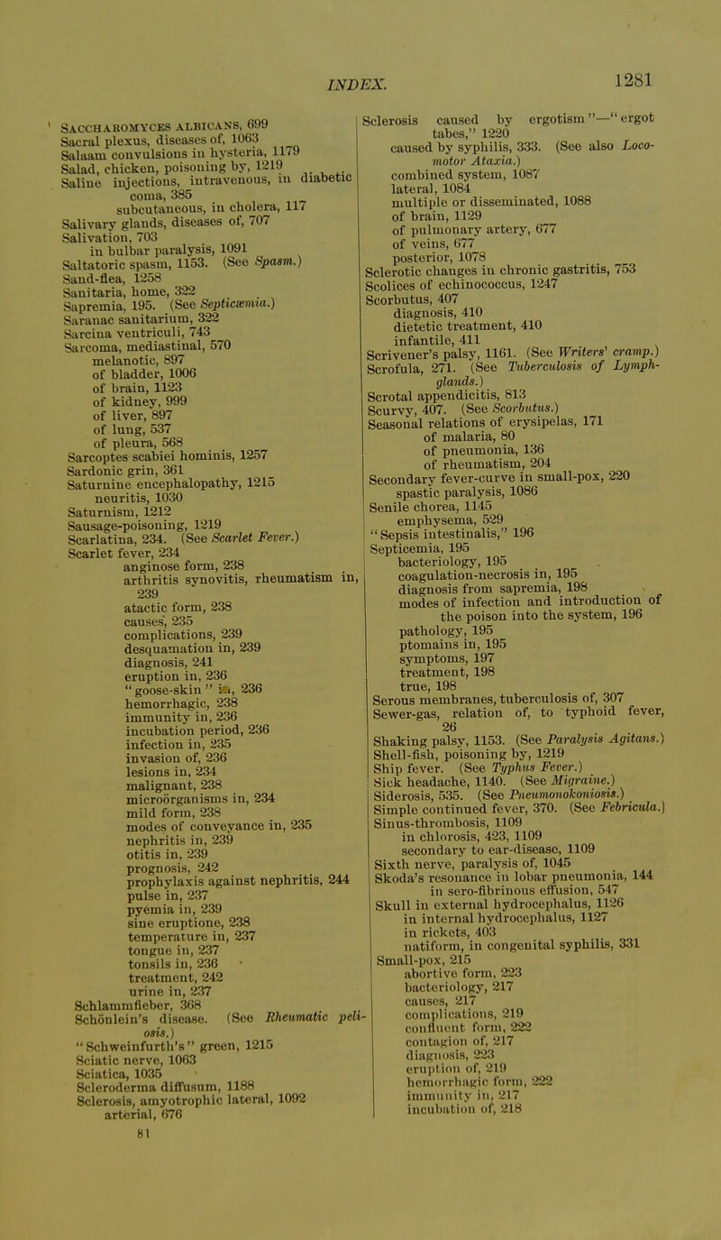 Sacchakomyces albicans, 699 Sacral plexus, diseases of, 1063 Salaam convulsions in hysteria, 1179 Salad, chicken, poisoning by, 1219 Saline injections, intravenous, m diabetic coma, 385 subcutaneous, in cholera, 117 Salivary glands, diseases of, 707 Salivation, 703 in bulbar paralysis, 1091 Saltatoric spasm, 1153. (See Spasm.) Sand-flea, 1258 Sanitaria, home, 322 Sapremia, 195. (See Septicaemia.) Saranac sanitarium, 322 Sarcina ventriculi, 743 Sarcoma, mediastinal, 570 melanotic, 897 of bladder, 1006 of brain, 1123 of kidney, 999 of liver, 897 of lung, 537 of pleura, 568 Sarcoptes scabiei hominis, 1257 Sardonic grin, 361 Saturnine encephalopathy, 1215 neuritis, 1030 Saturnism, 1212 Sausage-poisoning, 1219 Scarlatina, 234. (See Scarlet Fever.) Scarlet fever, 234 anginose form, 238 arthritis synovitis, rheumatism in, 239 atactic form, 238 causes, 235 complications, 239 desquamation in, 239 diagnosis, 241 eruption in, 236 “ goose-skin ” ia, 236 hemorrhagic, 238 immunity in, 236 incubation period, 236 infection in, 235 invasion of, 236 lesions in, 234 malignant, 238 microorganisms in, 234 mild form, 238 modes of conveyance in, 235 nephritis in, 239 otitis in, 239 prognosis, 242 prophylaxis against nephritis, 244 pulse in, 237 pyemia in, 239 sine eruptione, 238 temperature in, 237 tongue in, 237 tonsils in, 236 treatment, 242 urine in, 237 Schlammfieber, 368 Schonlein’s disease. (See Rheumatic peli- osis.) “ Schweinfurth’s” green, 1215 Sciatic nerve, 1063 Sciatica, 1035 Scleroderma diffusum, 1188 Sclerosis, amyotrophic lateral, 1092 arterial, 676 81 Sclerosis caused by ergotism ”—“ ergot tabes,” 1220 caused by syphilis, 333. (See also Loco- motor Ataxia.) combined system, 1087 lateral, 1084 multiple or disseminated, 1088 of brain, 1129 of pulmonary artery, 677 of veins, 677 posterior, 1078 Sclerotic changes in chronic gastritis, 753 Scolices of echinococcus, 1247 Scorbutus, 407 diagnosis, 410 dietetic treatment, 410 infantile, 411 Scrivener’s palsy, 1161. (See Writers’ cramp.) Scrofula, 271. (See Tuberculosis of Lymph- glands. ) Scrotal appendicitis, 813 Scurvy, 407. (See Scorbutus.) Seasonal relations of erysipelas, 171 of malaria, 80 of pneumonia, 136 of rheumatism, 204 Secondary fever-curve in small-pox, 220 spastic paralysis, 1086 Senile chorea, 1145 emphysema, 529 “Sepsis iutestiualis,” 196 Septicemia, 195 bacteriology, 195 coagulation-necrosis in, 195 diagnosis from sapremia, 198 modes of infection and introduction of the poison into the system, 196 pathology, 195 ptomains in, 195 symptoms, 197 treatment, 198 true, 198 Serous membranes, tuberculosis of, 307 Sewer-gas, relation of, to typhoid fever, 26 Shaking palsy, 1153. (See Paralysis Agitans.) Shell-fish, poisoning by, 1219 Ship fever. (See Typhus Fever.) Sick headache, 1140. (See Migraine.) Siderosis, 535. (See Pneumonokoniosis.) Simple continued fever, 370. (See Febricula.) Sinus-thrombosis, 1109 in chlorosis, 423, 1109 secondary to ear-disease, 1109 Sixth nerve, paralysis of, 1045 Skoda’s resonance in lobar pneumonia, 144 in sero-fibrinous effusion, 547 Skull in external hydrocephalus, 1126 in internal hydrocephalus, 1127 in rickets, 403 natiform, in congenital syphilis, 331 Small-pox, 215 abortive form, 223 bacteriology, 217 causes, 217 complications, 219 confluent form, 222 contagion of, 217 diagnosis, 223 eruption of, 219 hemorrhagic form, 222 immunity in, 217 incubation of, 218