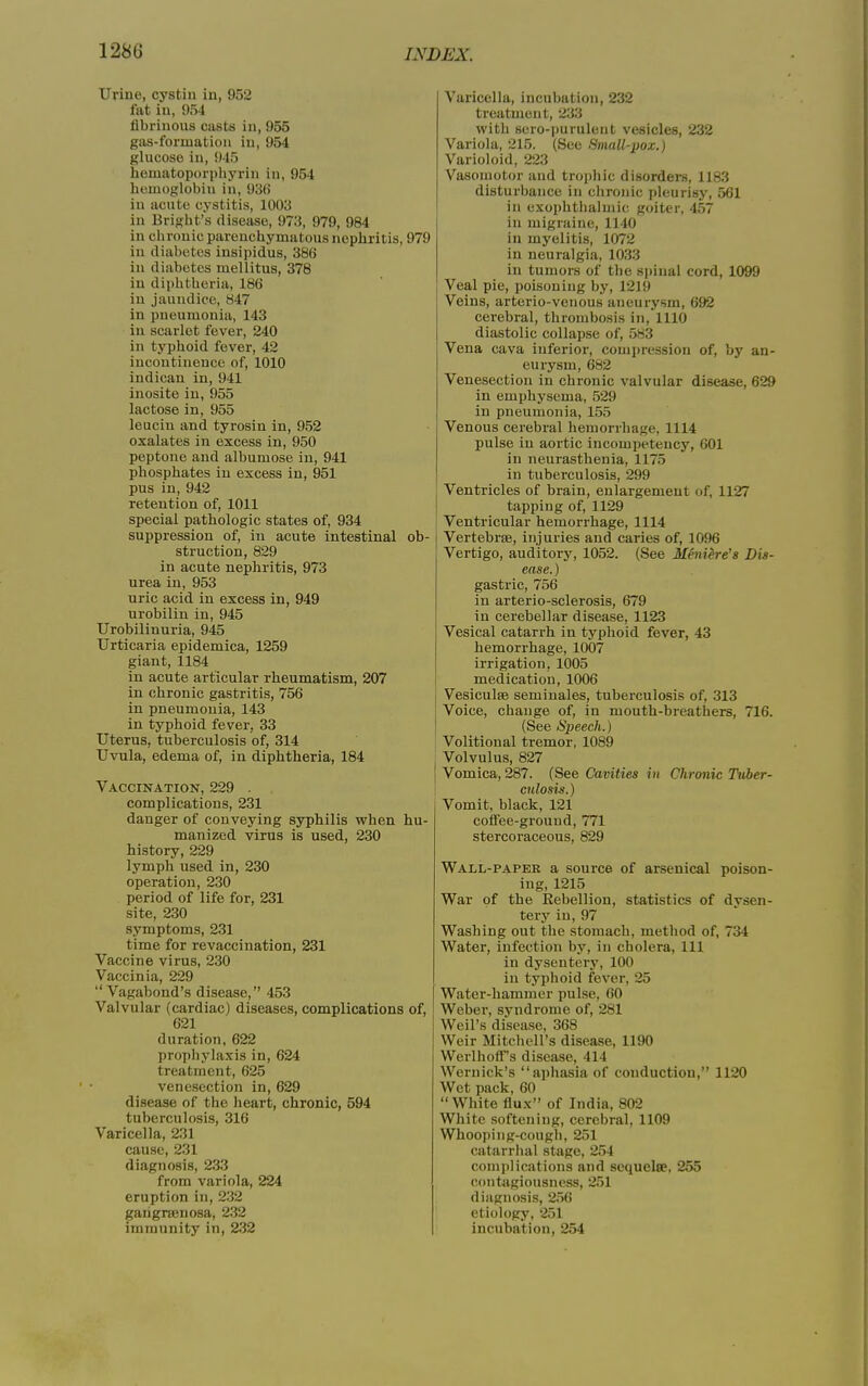 Urine, cystin in, 952 fat in, 954 fibrinous casts in, 955 gas-formation in, 954 glucose in, 945 hematoporphyrin in, 954 hemoglobin in, 936 in acute cystitis, 1003 in Bright’s disease, 973, 979, 984 in chronic parenchymatous nephritis, 979 in diabetes insipidus, 386 in diabetes mellitus, 378 in diphtheria, 186 in jaundice, 847 in pneumonia, 143 in scarlet fever, 240 in typhoid fever, 42 incontinence of, 1010 indican in, 941 inosite in, 955 lactose in, 955 leuciu and tyrosin in, 952 oxalates in excess in, 950 peptone and albumose in, 941 phosphates in excess in, 951 pus in, 942 retention of, 1011 special pathologic states of, 934 suppression of, in acute intestinal ob- struction, 829 in acute nephritis, 973 urea in, 953 uric acid in excess in, 949 urobilin in, 945 Urobilinuria, 945 Urticaria epidemica, 1259 giant, 1184 in acute articular rheumatism, 207 in chronic gastritis, 756 in pneumonia, 143 in typhoid fever, 33 Uterus, tuberculosis of, 314 Uvula, edema of, in diphtheria, 184 Vaccination, 229 . complications, 231 danger of conveying syphilis when hu- manized virus is used, 230 history, 229 lymph used in, 230 operation, 230 period of life for, 231 site, 230 symptoms, 231 time for revaccination, 231 Vaccine virus, 230 Vaccinia, 229 “Vagabond’s disease,” 453 Valvular (cardiac) diseases, complications of, 621 duration, 622 prophylaxis in, 624 treatment, 625 venesection in, 629 disease of the heart, chronic, 594 tuberculosis, 316 Varicella, 231 cause, 231 diagnosis, 233 from variola, 224 eruption in, 232 garignenosa, 232 immunity in, 232 Varicella, incubation, 232 treatment, 233 with sero-purulent vesicles, 232 Variola, 215. (See Small-pox.) Varioloid, 223 Vasomotor and trophic disorders, 1183 disturbance in chronic pleurisy, 561 in exophthalmic goiter, 457 in migraine, 1140 in myelitis, 1072 in neuralgia, 1033 in tumors of the spinal cord, 1099 Veal pie, poisoning by, 1219 Veins, arterio-venous aneurysm, 692 cerebral, thrombosis in, 1110 diastolic collapse of, 583 Vena cava inferior, compression of, by an- eurysm, 682 Venesection in chronic valvular disease, 629 in emphysema, 529 in pneumonia, 155 Venous cerebral hemorrhage, 1114 pulse in aortic incompetency, 601 in neurasthenia, 1175 in tuberculosis, 299 Ventricles of brain, enlargement of, 1127 tapping of, 1129 Ventricular hemorrhage, 1114 Vertebrae, injuries and caries of, 1096 Vertigo, auditory, 1052. (See Meniere's Dis- ease. ) gastric, 756 in arterio-sclerosis, 679 in cerebellar disease, 1123 Vesical catarrh in typhoid fever, 43 hemorrhage, 1007 irrigation, 1005 medication, 1006 \ Vesiculae seminales, tuberculosis of, 313 ! Voice, change of, in mouth-breathers, 716. (See Speech.) Volitional tremor, 1089 Volvulus, 827 j Vomica, 287. (See Cavities in Chronic Tuber- culosis.) Vomit, black, 121 coffee-ground, 771 stercoraceous, 829 Wall-papeb a source of arsenical poison- ing, 1215 War of the Rebellion, statistics of dysen- tery in, 97 Washing out the stomach, method of, 734 Water, infection by, in cholera, 111 in dysentery, 100 in typhoid fever, 25 Water-hammer pulse, 60 Weber, syndrome of, 281 Weil’s disease, 368 Weir Mitchell’s disease, 1190 WerlhofFs disease, 414 Wernick’s “aphasia of conduction,” 1120 Wet pack, 60 “ White flux” of India, 802 White softening, cerebral, 1109 Whooping-cough, 251 catarrhal stage, 254 complications and sequelae, 255 contagiousness, 251 diagnosis, 256 etiology, 251 incubation, 254