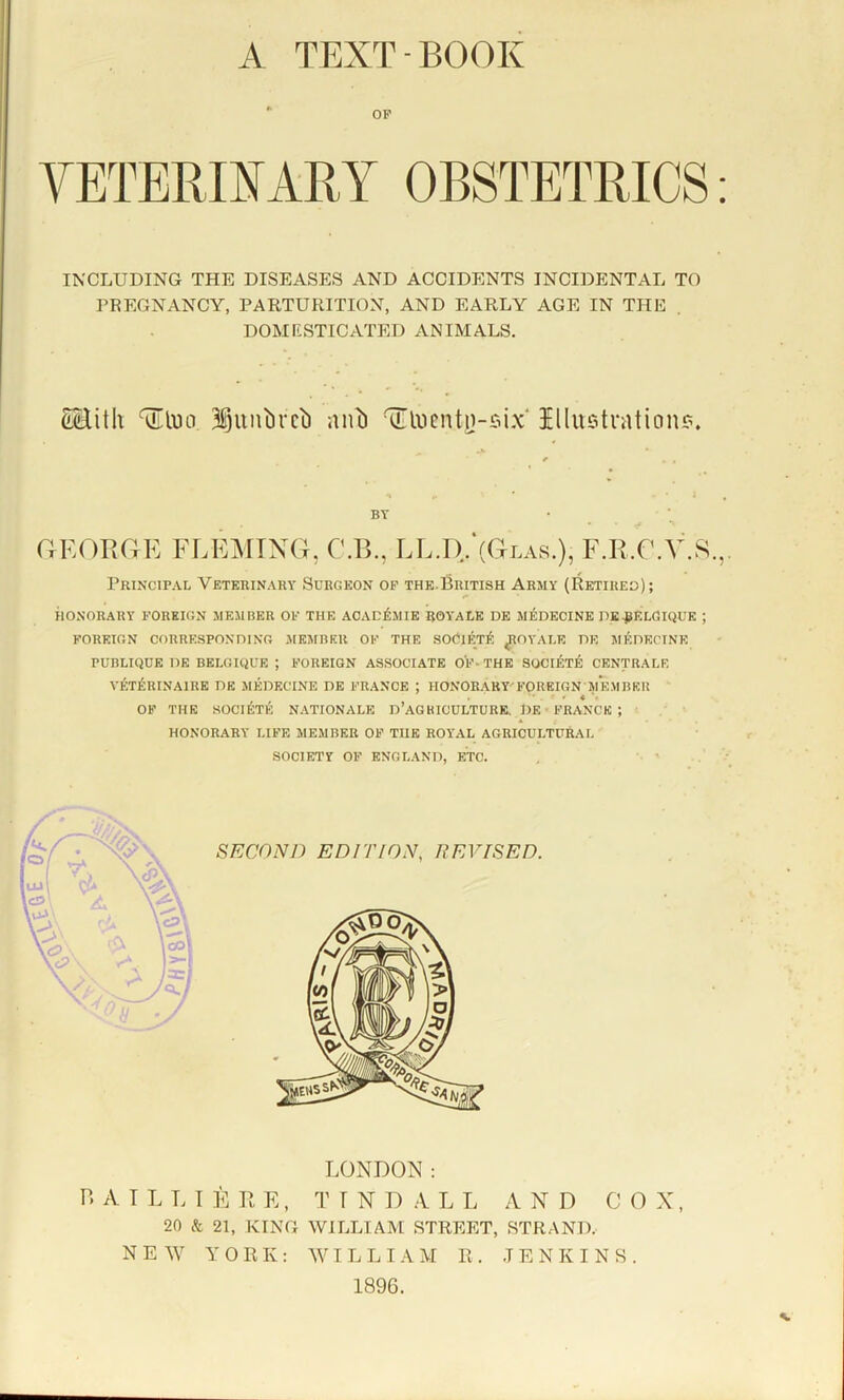 A TEXT-BOOK OP YETERIIARY OBSTETRICS: INCLUDING THE DISEASES AND ACCIDENTS INCIDENTAL TO PREGNANCY, PARTURITION, AND EARLY AGE IN THE . DOMESTICATED ANIMALS, cHith 3iunbvci) nnl) aUncntn-six Illustration?. BY CrEORaE FLEMING, C.B., LL.I). (Glas.), F.R.G.V.S.,, Principal Veterinary Surgeon of the.British Army (Retired); ilONORARY FOREIGN MEMBER OF THE ACACIilMIE ROYALE DE MEDECINE PE^ELGIQUE ; FOREIGN CORRESPONDING MEMBER OK THE SOOlETl?; ROYALE DE MjCDECINE PUBLIQUE DE BELGIQUE ; FOREIGN ASSOCIATE OF- THE SOCIET^l CENTRALE VETERINAIRE DE MEDECINE DE FRANCE ; HONORARY'E’OREIGN MEMBER OF THE SOCl^TE RATIONALE D’aGBICULTURE. DE • FRANCK ; HONORARY LIFE MEMBER OF THE ROYAL AGRICULTURAL SOCIETY OF ENGLAND, ETC. LONDON: P. A T L T. I E n E, T T N D A L L A N D CO X, 20 & 21, KING WILLIAM STREET, STRAND. NEW YORK: WI L L I A M E . JENKINS. 1896.