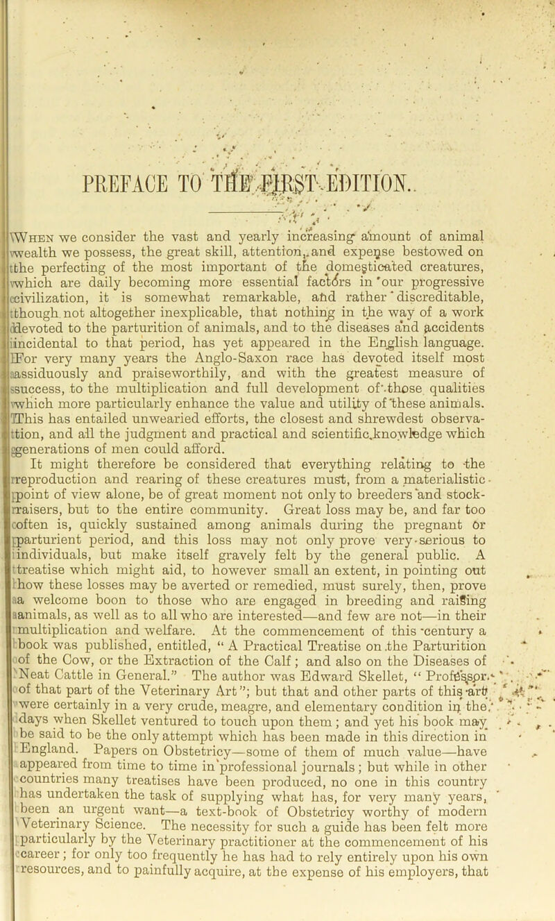 PREFACE TO' \When we consider the vast and yearly increasing* a’mount of animal \wealth we possess, the great skill, attention,.and expense bestowed on tthe perfecting of the most important of t^e domegticated creatures, \which are daily becoming more essential facl<^rs in 'our progressive ccivilization, it is somewhat remarkable, ahd rather * discreditable, tthough, not altogether inexplicable, that nothing in the way of a work (idevoted to the parturition of animals, and to the diseases and 9,ccidents iincidental to that period, has yet appeared in the English language. IFor very many years the Anglo-Saxon race has devoted itself most aassiduously and praiseworthily, and with the greatest measure of ssuccess, to the multiplication and full development of’.those, qualities which more particularly enhance the value and utility of'these animals. TThis has entailed unwearied efforts, the closest and shrewdest observa- ttion, and all the judgment and practical and scientific.knowtedge which ^generations of men could afford. It might therefore be considered that everything relating to -the rreproduction and rearing of these creatures must, from a materialistic - ^point of view alone, be of great moment not only to breeders and stock- rraisers, but to the entire community. Great loss may be, and far too coften is, quickly sustained among animals during the pregnant Or ^parturient period, and this loss may not only prove very-serious to iindividuals, but make itself gravely felt by the general public. A ttreatise which might aid, to however small an extent, in pointing out Ihow these losses may be averted or remedied, must surely, then, prove aa welcome boon to those who are engaged in breeding and raising aanimals, as well as to all who are interested—and few are not—in their rmultiplication and weKare. At the commencement of this ‘century a Ibook was published, entitled, “ A Practical Treatise on .the Parturition of the Cow, or the Extraction of the Calf; and also on the Eiseases of 'Neat Cattle in General.” The author was Edward Skellet, “ Profe\spr.‘ I' of that part of the Veterinary Art”; but that and other parts of this-ark were certainly in a very crude, meagre, and elementary condition ip the, days when Skellet ventured to touch upon them; and yet his book may be said to be the only attempt which has been made in this direction in England. Papers on Obstetricy—some of them of much value—have appeared from time to time in'professional journals; but while in other ■ countries many treatises have been produced, no one in this country has undertaken the task of supplying what has, for very many years, been an urgent want—a text-book of Obstetricy worthy of modern 'Veterinary Science. The necessity for such a guide has been felt more particularly by the Veterinary practitioner at the commencement of his ccareer; for only too frequently he has had to rely entirely upon his own rresources, and to painfully acquire, at the expense of his employers, that