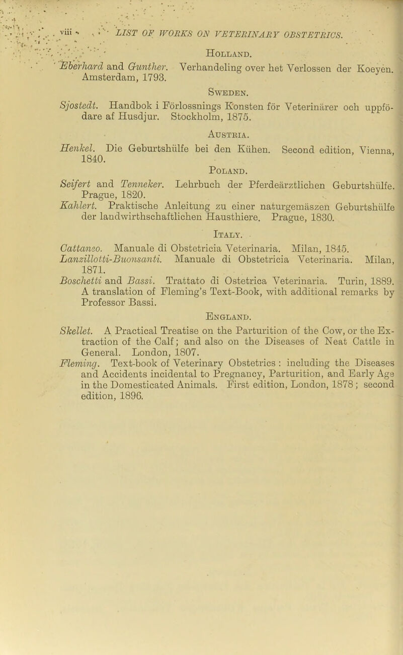 ' ' Holland. Eherhard and Gunther. Verhandeling over het Verlossen der Koeyen. Amsterdam, 1793. Sweden. Sjostedt. Handbok i Forlossnings K'onsten for Veteriniirer och uppfo- dare af Husdjur. Stockholm, 1875. Austeia. Henkel. Die Geburtshiilfe bei den Kiihen. Second edition, Vienna 1840. Poland. Seifert and Tenneker. Lehrbuch der Pferdearztlicben Geburtshiilfe. Prague, 1820. Eahlert. Praktische Anleitung zu einer naturgemiiszen Geburtshiilfe der landwirthschaftlichen Hausthiere. Prague, 1830. Italy. Gattanso. Manuale di Obstetricia Veterinaria, Milan, 1845. Lanzillotti-Buonsanti. Manuale di Obstetricia Veterinaria. Milan, 1871. Boschetti and Bassi. Trattato di Ostetrica Veterinaria. Turin, 1889. A translation of Fleming’s Text-Book, with additional remarks by Professor Bassi. England. Skellet. A Practical Treatise on the Parturition of the Cow, or the Ex- traction of the Calf; and also on the Diseases of Neat Cattle in General. London, 1807. Fleming. Text-book of Veterinary Obstetrics : including the Diseases and Accidents incidental to Pregnancy, Parturition, and Early Age in the Domesticated Animals. First edition, London, 1878; second edition, 1896.