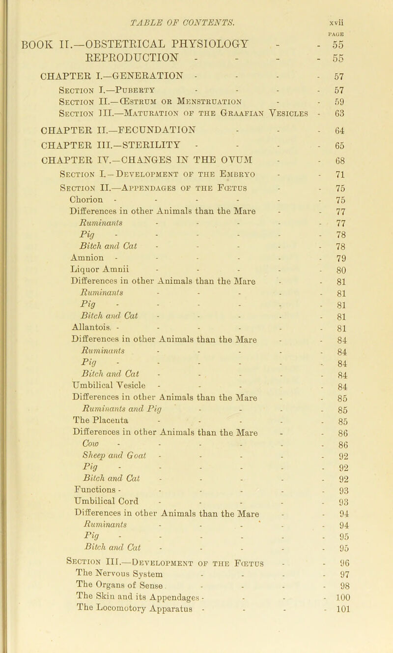 I’AOE BOOK ir.—OBSTETEICAL PHYSIOLOGY - - 55 EEPKODUCTION - - - - 55 CHAPTER I.—GENERATION - - - - 57 Section T.—Puberty - - - - 57 Section II.—CEstrum or Menstruation - - 59 Section III.—Maturation of the Graafian Vesicles - G3 CHAPTER II.—FECUNDATION - - - 64 CHAPTER III.—STERILITY - - - - 65 CHAPTER IV.-CHANGES IN THE OVUM - - 68 Section I. —Development of the Embryo - - 71 Section II.—Appendages of the Fcetus - - 75 Chorion - - - - - - 75 Differences in other Animals than the Mare - - 77 Ruminants - - - - - 77 Pig - - - - - - 78 Bitch and Cat - - - - - 78 Amnion - - - - - -79 Liquor Amnii - - - - - 80 Differences in other Animals than the Mare - - 81 Ruminants - - - - - 81 Pig - - - - - - 81 Bitch and Cat - - - - - 81 Allantois, - - - - - - 81 Differences in other Animals than the Mare - - 84 Ruminants - - - - . 84 Pig - • - - - - 84 Bitch and Cat - - - . -84 Umbilical Vesicle - - - - 84 Differences in other Animals than the Mare - - 85 Ruminants and Pig - - - - 85 The Placenta - - - . - 85 Differences in other Animals than the Mare - - 86 Cow - - - . . - 86 Sheep and Goat - - - - - 92 Pig - - - - . -92 Bitch and Cat - - - - - 92 Functions - - - - . - 93 Umbilical Cord - - - - - 93 Differences in other Animals than the Mare - - 94 Ruminants - - - ‘ - - 94 Pig ■ - - - - - 95 Bitch and Cat - - - - - 95 Section III.—Development of the Fietus - - 96 The Nervous System - - - - 97 The Organs of Sense - - - - 98 The Skin and its Appendages - - . - 100 The Locomotory Apparatus - - - - 101