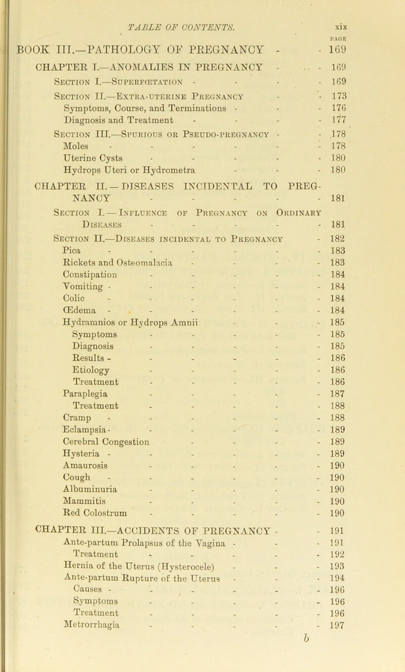 PAGE BOOK III.—PATHOLOGY OF PEEGNANCY - - 169 CHAPTER I.—ANOMALIES IN PREGNANCY - . . - 1G9 Section I.—Superfcetation . . - . 169 Section II.—Extra-uterine Pregnancy - - 173 Symptoms, Course, and Terminations - - - 176 Diagnosis and Treatment - - - - 177 Section III.—Spurious or Pseudo-pregnancy - - .178 Moles - - - - - - 178 Uterine Cysts . . . . . 180 Hydrops Uteri or Hydrometra - - - 180 CHAPTER II.-DISEASES INCIDENTAL TO PREG- NANCY - - - - - 181 Section I. — Influence of Pregnancy on Ordinary Diseases ... . . . 181 Section II.—Diseases incidental to Pregnancy - 182 Pica ...... 183 Rickets and Osteomalacia .... 183 Constipation ..... 184 Yomiting ...... 184 Colic - - - - - - 184 (Edema ...... 184 Hydraranios or Hydrops Amnii - - - 185 Symptoms - - - - - 185 Diagnosis ..... 185 Results ------ 186 Etiology .... - 186 Treatment - - - - - 186 Paraplegia - - - - - 187 Treatment - - - - - 188 Cramp ...... 188 Eclampsia- ..... 189 Cerebral Congestion - - - - 189 Hysteria ...... 189 Amaurosis ..... 190 Cough 190 Albuminuria - - - - - 190 Mammitis ..... 190 Red Colostrum - - . - - 190 CHAPTER III.—ACCIDENTS OF PREGNANCY - - 191 Ante-partum Prolapsus of the Yagina - - - 191 Treatment - - . - - 192 Hernia of the Uterus (Hysterocele) ... 193 Ante-partum Rupture of the Uterus - - - 194 Causes - . . . - - 196 Symptoms - . . . - - 196 Treatment - - . . - 196 Metrorrhagia - - - - - 197 h