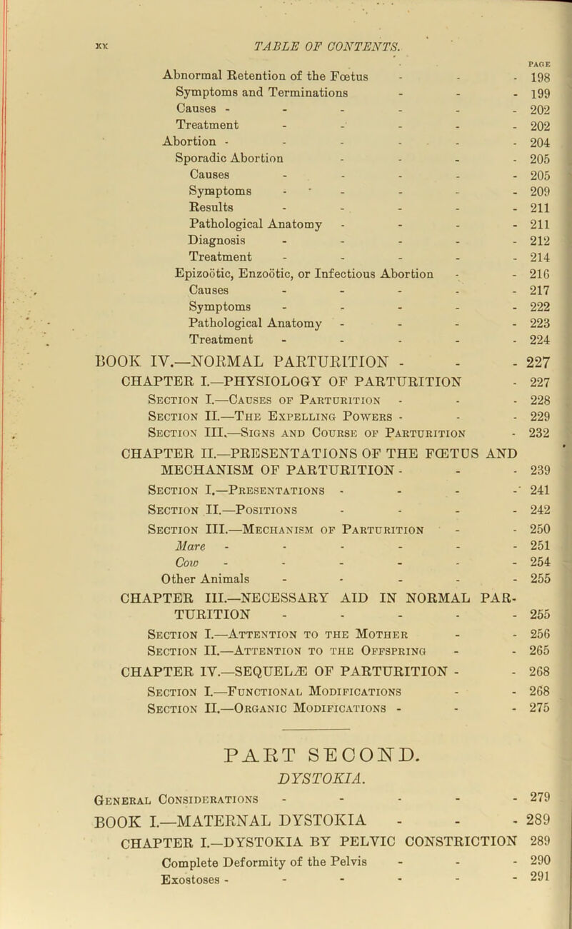 PAGE Abnormal Retention of the Foetus - - - 198 Symptoms and Terminations ... j99 Causes ...... 202 Treatment ..... 202 Abortion - - - - - - 204 Sporadic Abortion .... 205 Causes ..... 205 Symptoms - • - - - - 209 Results - - - - - 211 Pathological Anatomy - - . - 211 Diagnosis ..... 212 Treatment ..... 214 Epizootic, Enzootic, or Infectious Abortion - - 216 Causes ..... 217 Symptoms ..... 222 Pathological Anatomy .... 223 Treatment ..... 224 BOOK IV.—NORMAL PARTURITION - - - 227 CHAPTER I.—PHYSIOLOGY OF PARTURITION - 227 Section I.—Causes of Parturition - - - 228 Section II.—The Expelling Powers - - - 229 Section III.—Signs and Course op Parturition - 232 CHAPTER II.—PRESENTATIONS OF THE FOETUS AND MECHANISM OF PARTURITION - - - 239 Section I.—Presentations . . . .• 241 Section II.—Positions .... 242 Section III.—Mechanism of Parturition - - 250 Mare ...... 251 Cow ...... 254 Other Animals ..... 255 CHAPTER III.—NECESSARY AID IN NORMAL PAR- TURITION - - - - - 265 Section I.—Attention to the Mother - - 256 Section II.—Attention to the Offspring - - 265 CHAPTER IV.—SEQUELS OF PARTURITION - - 268 Section I.—Functional Modifications - - 268 Section II.—Organic Modifications - - - 275 PAKT SECOIsTD. DYSTOKIA. General Considerations ..... 279 BOOK I.—MATERNAL DYSTOKIA - - - 289 CHAPTER I.—DYSTOKIA BY PELVIC CONSTRICTION 289 Complete Deformity of the Pelvis _ . - 290 Exostoses 291