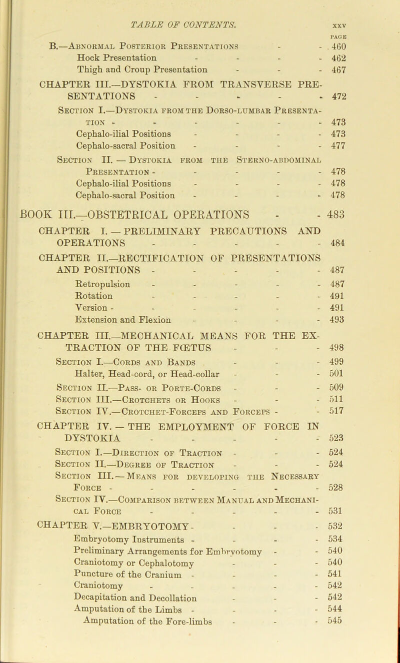 PAGE B,—Abnormal Posterior Presentations - - , 460 Hock Presentation .... 4g2 Thigh and Croup Presentation - - - 467 CHAPTER III.—DYSTOKIA FROM TRANSVERSE PRE- SENTATIONS - - > - - 472 Section I.—Dystokia from the Dorso-lumbar Presenta- tion ...... 473 Cephalo-ilial Positions - - . . 473 Cephalo-sacral Position . . - . 477 Section II. — Dystokia from the Sterno-abhominal Presentation ----- 478 Cephalo-ilial Positions - - - - 478 Cephalo-sacral Position - . - . 478 BOOK m.—OBSTETRICAL OPERATIONS - - 483 CHAPTER I. — PRELIMINARY PRECAUTIONS AND OPERATIONS - - - - - 484 CHAPTER II.—RECTIFICATION OF PRESENTATIONS AND POSITIONS - - - - - 487 Retropulsion ----- 487 Rotation - - - - - 491 Version ------ 491 Extension and Flexion - - - - 493 CHAPTER III.—MECHANICAL MEANS FOR THE EX- TRACTION OF THE FCETUS - - - 498 Section I.—Cords and Bands - - - 499 Halter, Head-cord, or Head-collar - - - 501 Section II.—Pass- or Porte-Cords - - - 509 Section III.—Crotchets or Hooks - - - 511 Section IV.—Crotchet-Forceps and Forceps - - 517 CHAPTER IV. — THE EMPLOYMENT OF FORCE IN DYSTOKIA - - - - - 523 Section I.—Direction of Traction - - - 524 Section II.—Degree of Traction - - - 524 Section III. — Means for developing the Necessary Force ------ 528 Section IV.—Comparison between Manual and Mechani- cal Force - - . - . 531 CHAPTER V.—EMBRYOTOMY- - - - 532 Embryotomy Instruments - - - - 534 Preliminary Arrangements for Embryotomy - - 540 Craniotomy or Cephalotomy - - - 540 Puncture of the Cranium . - - - 541 Craniotomy ----- 542 Decapitation and Decollation - - - 542 Amputation of the Limbs - - - - 544 Amputation of the Fore-limbs - - - 545