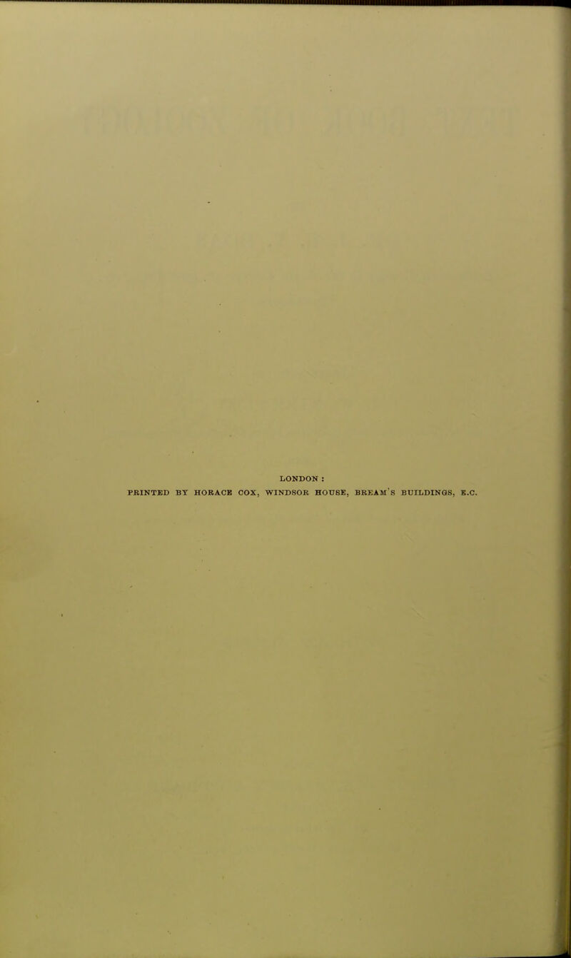 LONDON : PRINTED BY HORACE COX, WINDSOR HOUSE, BREAM S BUILDINGS, B.C.