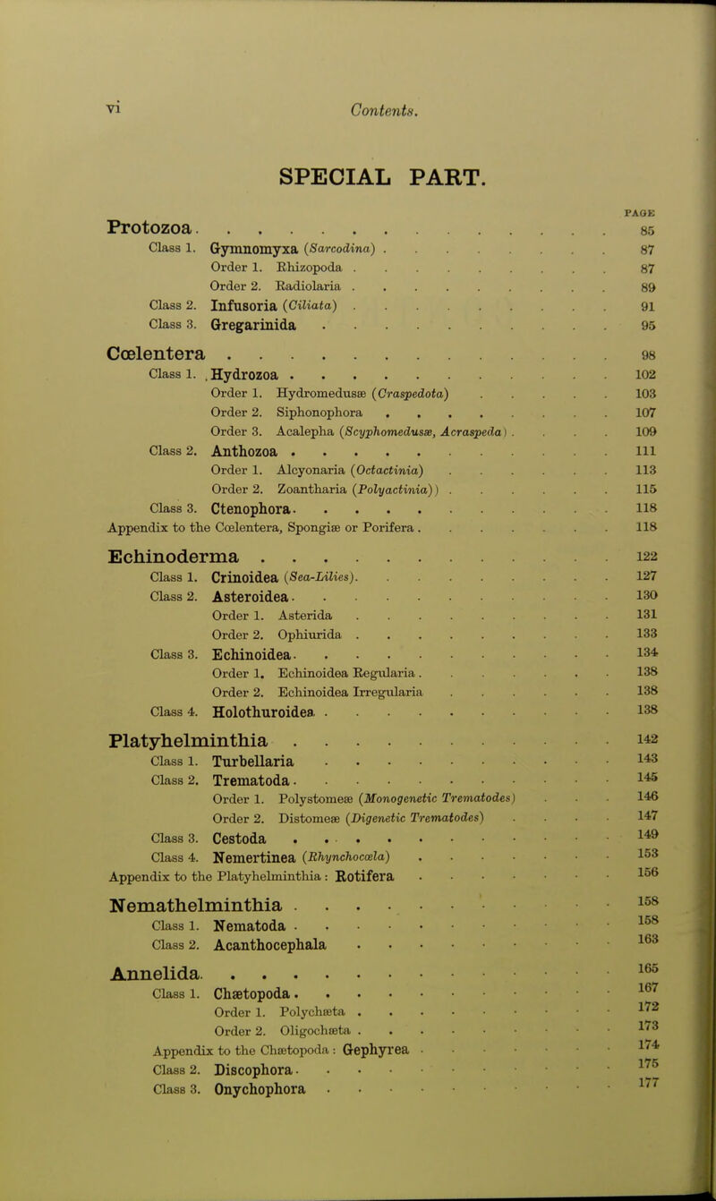 SPECIAL PART. PAGE Protozoa 85 Class 1. Gymnomyxa (Sarcodina) 87 Order 1. Rhizopoda 87 Order 2. Radiolaria 89 Class 2. Infusoria (Ciliata) 91 Class 3. Gregarinida 95 CoDlentera 98 Class 1. .Hydrozoa 102 Order 1. Hydromedusee (Craspedota) 103 Order 2. Siphonophora 107 Orders. Acal&pha, (Scyphomedusse, A craspeda) . 109 Class 2. Anthozoa ill Order 1. Alcyonaria (Octactinia) 113 Order 2. Zoantharia (Poli/aciima)) 115 Class 3. Ctenophora 118 Appendix to the Coelentera, Spongise or Porifera 118 Echinoderma 122 Class 1. Crinoidea (Sea-Lilies) 127 Class 2. Asteroidea 130 Order 1. Asterida 131 Order 2. Ophiurida 133 Class 3. Echinoidea 134 Order 1. Echinoidea Eegiilaria 138 Order 2. Echinoidea Irregixlaria 138 Class 4. Holothuroidea 138 Platyhelminthia 142 Class 1. Turbellaria 1*3 Class 2. Trematoda Order 1. Polystomese (Monogenetic Trematodes) ■ 146 Order 2. Distomese (Digenetic Trematodes) .... 147 Class 3. Cestoda Class 4. Nemertinea (Bhynchoccela) 153 Appendix to the Platyhehnintliia : Rotifera 1^^ Nemathelminthia ...... Class 1. Nematoda Class 2. Acanthocephala Annelida Class 1. Chaetopoda ^^'^ Order 1. Polychseta -^'^ Order 2. Oligochseta 1'^ Appendix to the Chsetopoda : Gephyi'ea l'^* Class 2. Discophora ^'^^ Class 3. Onychophora ^'^^