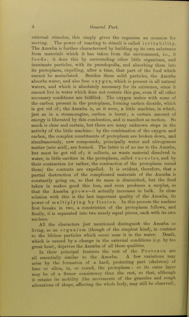 external stimulus, this simialy gives the organism an occasion for moving. , The power of reacting to stimuli is called irritability. The Amoeba is further characterised by building up its own substance from materials which it has taken from the environment, i.e., it feeds: it does this by surrounding other little organisms, and inanimate particles, with its pseudopodia, and absorbing them into its protoplasm, expelling, after a time, that part of the food which cannot be assimilated. Besides these solid particles, the Amoeba absorbs water, and also free oxygen, which is present in all natural waters, and which is absolutely necessary for its existence, since it cannot live in water which does not contain this gas, even if all other necessary conditions are fulfilled. The oxygen unites with some of the carbon present in the protoplasm, forming carbon dioxide, which is got rid of; the Amoeba is, as it were, a little machine, in which, just as in a steam-engine, carbon is burnt; a certain amount of energy is liberated by this combustion, and is manifest as motion. So much is clear and certain, but there are many unknown steps in the activity of the little machine: by the combination of the oxygen and carbon, the complex constituents of protoplasm are broken down, and simultaneously, new compounds, principally water and nitrogenous matter (uric acid), are formed. The latter is of no use to the Amoeba, but must be got rid of; it collects, as waste material dissolved in water, in little cavities in the protoplasm, called vacuoles, and by their contraction (or rather, the contraction of the protoplasm round them) the contents are expelled. It is evident, therefore, that a partial destruction of the complicated materials of the Amoeba is constantly going on, so that its mass is diminished, but the food taken in makes good this loss, and even produces a surplus, so that the Amoeba grows—it actually increases in bulk. In close relation with this is the last important quality of the Amoeba, its power of multiplying by fission. In this process the nucleus first breaks in two, a constriction of the protoplasm follows, and finally, it is separated into two nearly equal pieces, each with its own nucleus. All the characters just mentioned distinguish the Amoeba as living, as an organism (though of the simplest kind), in contrast to the lifeless particles which occur near it in the water. Death, which is caused by a change in the external conditions {e.g. by too great heat), deprives the Amoeba of all these qualities. In their principal features the rest of the Protozoa are all essentially similar to the Amoeba. A few variations may arise by the formation of a hard, protecting part (skeleton) of lime or silica, in, or round, the protoplasm : or its outer layer may be of a firmer consistency than the rest, so that, although it retains its mobility (the movements of the granules and rough alterations of shape, affecting the whole body, may still be observed),
