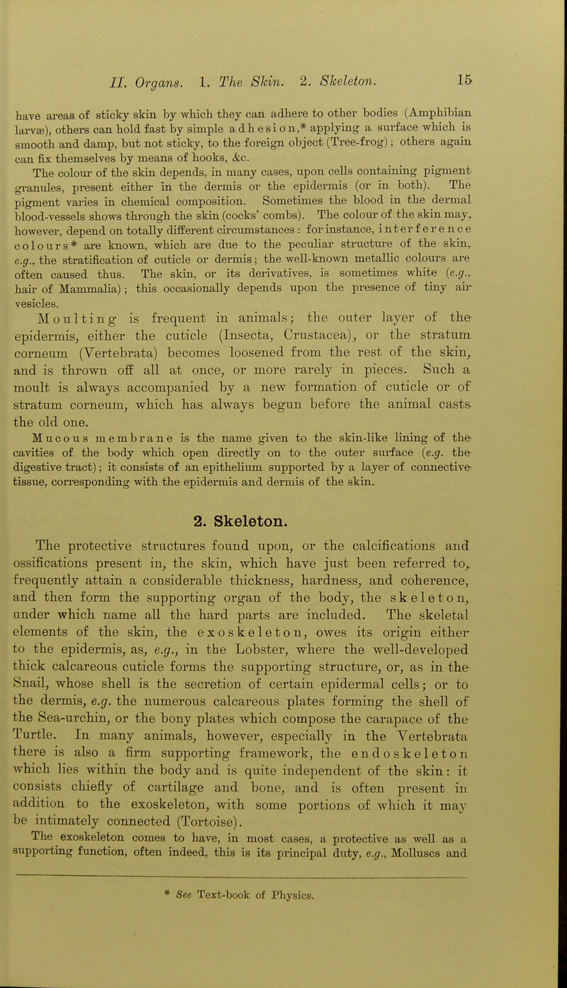 have areas of sticky skin by which they can adliere to other bodies (Amphibian larvai), others can hold fast by simple adhesion,* applying a surface which is smooth and damp, but not sticky, to the foreign object (Tree-frog); others again can fix themselves by means of hooks, &c. The coloui- of the skin depends, in many cases, upon cells containing pigment granules, present either in the dermis or the epidermis (or in both). The pigment vai-ies in chemical composition. Sometimes the blood in the dermal blood-vessels shows thi-ough the skin (cocks' combs). The coloui- of the skin may, however, depend on totally different circumstances : for instance, interference colours* are known, which ai-e due to the peculiar structm-e of the skin,^ e.g., the stratification of cuticle or dermis; the well-known metallic colom-s are often caused thus. The skin, or its derivatives, is sometimes white {e.g., hail- of Mammalia); this occasionally depends upon the presence of tiny air vesicles. Moulting is frequent in animals; tlie outer layer of the epidermis^ either the cuticle (Insecta^ Crustacea), or the stratum corneum (Vertebrata) becomes loosened from the rest of the skin, and is thrown off all at once, or more rarely in pieces. Such a moult is always accompanied by a new formation of cuticle or of stratum corneum, which has always begun before the animal cast& the old one. Mucous membrane is the name given to the skin-like lining of the cavities of the body which open directly on to the outer sui-face {e.g. the digestive tract); it consists of an ej)ithelium supported by a layer of connective tissue, coiTesponding with the epidermis and dermis of the skin. 2. Skeleton. The protective structures found upon, or the calcifications and ossifications present in, the skin, which have just been referred to,, frequently attain a considerable thickness, hardness, and coherence, and then form the supporting organ of the body, the skeleton, under which name all the hard parts are included. The skeletal elements of the skin, the exoskeleton, owes its origin either to the epidermis, as, e.g., in the Lobster, where the well-developed thick calcareous cuticle forms the supporting structure, or, as in the Snail, whose shell is the secretion of certain epidermal cells; or to the dermis, e.g. the numerous calcareous plates forming the shell of the Sea-urchin, or the bony plates which compose the carapace of the Turtle. In many animals, however, especially in the Yertebrata there is also a firm supporting framework, the endoskeleton which lies within the body and is quite independent of the skin: it consists chiefly of cartilage and bone, and is often present in addition to the exoskeleton, with some portions of which it may be intimately connected (Tortoise). The exoskeleton comes to have, in most cases, a protective as well as a supporting function, often indeed, this is its principal duty, e.g., Molluscs and See Text-book of Physics.