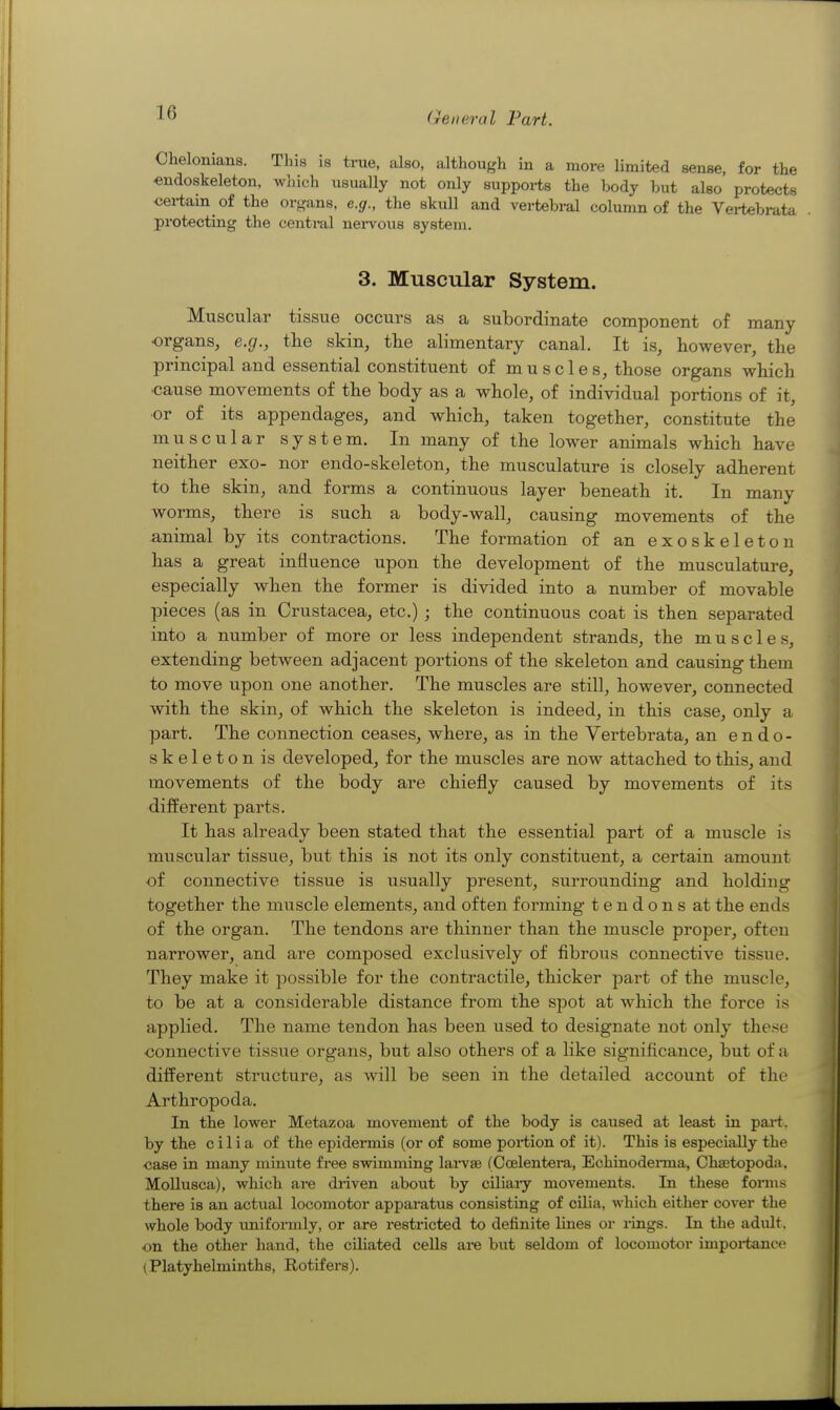 Chelonians. This is true, also, although in a more limited sense, for the «ndo8keleton, which usually not only supports the body but also protects certain of the organs, e.g., the skull and vertebral column of the Vei-tebrata protecting the central nei-vous system. 3. Muscular System. Muscular tissue occurs as a subordinate component of many organs, e.g., the skin, the alimentary canal. It is, however, the principal and essential constituent of muscles, those organs which •cause movements of the body as a whole, of individual portions of it, ■or of its appendages, and which, taken together, constitute the muscular system. In many of the lower animals which have neither exo- nor endo-skeleton, the musculature is closely adherent to the skin, and forms a continuous layer beneath it. In many worms, there is such a body-wall, causing movements of the animal by its contractions. The formation of an exoskeleton has a great influence upon the development of the musculature, especially when the former is divided into a number of movable pieces (as in Crustacea, etc.) ; the continuous coat is then separated into a number of more or less independent strands, the muscles, extending between adjacent portions of the skeleton and causing them to move upon one another. The muscles are still, however, connected with the skin, of which the skeleton is indeed, in this case, only a part. The connection ceases, where, as in the Vertebrata, an endo- skeleton is developed, for the muscles are now attached to this, and movements of the body are chiefly caused by movements of its different parts. It has already been stated that the essential part of a muscle is muscular tissue, but this is not its only constituent, a certain amount of connective tissue is usually present, surrounding and holding together the muscle elements, and often forming tendons at the ends of the organ. The tendons are thinner than the muscle proper, often narrower, and are composed exclusively of fibrous connective tissue. They make it possible for the contractile, thicker part of the muscle, to be at a considerable distance from the spot at which the force is applied. The name tendon has been used to designate not only these connective tissue organs, but also others of a like significance, but of a different structure, as will be seen in the detailed account of the Arthropoda. In the lower Metazoa movement of the body is caused at least in pai-t. by the cilia of the epideiTnis (or of some portion of it). This is especially the case in many minute free swimming lai-vae (Ccelentera, EchinodeiTua, Ohastopoda. MolluBca), which are diiven about by ciliaiy movements. In these forms there is an actual locomotor apparatus consisting of cilia, which either cover the whole body imiformly, or are restricted to definite lines or rings. In the adult, on the other hand, the ciliated cells ai-e but seldom of locomotor impoi-tance (Platyhelminths, Rotifers).