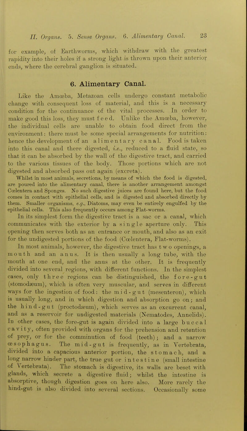 for example, of Earthworms, whicli withdraw with the greatest rapidity into their holes if a strong light is thrown upon their anterior ends, where the cerebral ganglion is situated. 6. Alimentary Canal. Like the Amoeba, Metazoan cells undergo constant metabolic change with consequent loss of material, and this is a necessary condition for the continuance of the vital processes. In order to make good this loss, they must feed. Unlike the Amoeba, however, the individual cells are unable to obtain food direct from the environment: there must be some special arrangements for nutrition: hence the develojDment of an alimentary canal. Food is taken into this canal and there digested, i.e., reduced to a fluid state, so that it can be absorbed by the wall of the digestive tract, and carried to the various tissues of the body. Those portions which are not digested and absorbed pass out again (excreta). Whilst in most animals, secretions, by means of wliich the food is digested, are pom-ed into the alimentary canal, there is another arrangement amongst Coelentera and Sponges. No siich digestive juices are foimd here, but the food comes in contact -with epithelial cells, and is digested and absorbed directly by them. Smaller organisms, e.g., Diatoms, may even be entirely engulfed by the epithelial cells. This also frequently occm*s among Flat-worms. In its simplest form the digestive tract is a sac or a canal, which communicates with the exterior by a single aperture only. This opening then serves both as an entrance or mouth, and also as an exit for the undigested portions of the food (Coelentera, Flat-worms). In most animals, however, the digestive tract has two openings, a mouth and an anus. It is then usually a long tube, with the mouth at one end, and the anus at the other. It is frequently divided into several regions, with different functions. In the simplest cases, only three regions can be distinguished, the fore -gut (stomodseum), which is often very muscular, and serves in difl^erent ways for the ingestion of food: the mid-gut (mesenteron), which is usually long, and in which digestion and absorption go on; and the hind-gut (proctodgeum), which serves as an excurrent canal, and as a reservoir for undigested materials (Nematodes, Annelids). In other cases, the fore-gut is again divided into a large buccal cavity, often provided with organs for the prehension and retention of prey, or for the comminution of food (teeth); and a narrow oesophagus. The mid-gut is frequently, as in Vertebrata, divided into a capacious anterior portion, the stomach, and a long narrow hinder part, the true gut or intestine (small intestine of Vertebrata). The stomach is digestive, its walls are beset with glands, which secrete a digestive fluid; whilst the intestine is absorptive, though digestion goes on here also. More rarely the hind-gut is also divided into several sections. Occasionally some