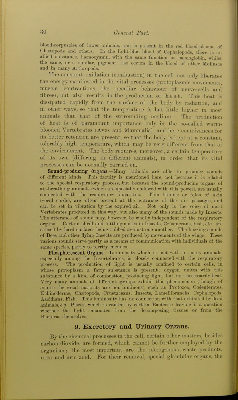 blood-coi-piiscles of lower animals, and is present in tlie red blood-plasma of Cliajtopods and others. In the light-blue blood of Cephalopods, there is an allied substance, haimocyanin, with the same function as liasmoglobin, whilst the same, or a similar, pigment also occurs in the blood of other Molluscs and in many Arthropods. The constant oxidation (combustion) in the cell not only liberate.s the energy manifested in the vital processes (protoplasmic movements, muscle contractions, the peculiar behaviour of nerve-cells and fibres), but also results in the production of heat. This heat is dissipated rapidly from the surface of the body by radiation, and in other ways, so that the temperature is but little higher in most animals than that of the surrounding medium. The production of heat is of paramount importance only in the so-called warm- blooded Vertebrates (Aves and Mammalia), and here contrivances f(jr its better retention are present, so that the body is kept at a constant, tolerably high temperature, which may be very different from that of the environment. The body requires, moreover, a certain temperature of its own (differing in different animals), in order that its vital processes can be nornially cari-ied on. Sound-producing Organs.—Many animals are able to prodiice sounds of different kinds. This faculty is mentioned here, not because it is related to the special respiratory process, but because the sound-jiroducing organs of air-breathing animals (which are specially endowed with this power ), are usually connected with the respiratory appai-atus. Thin laminae or folds of skm (vocal cords), are often present at the entrance of the au* passages, and can be set in vibration by the expired air. Not only is the voice of most Veitebrates produced in this way, but also many of the sounds made by Insects. The utterance of soimd may, however, be wholly inde^Dendent of the respiratoiT organs. Certain shrill and rattling noises in Insects, Crustaceans, Fish, etc., are caused by hard siu-faces being rubbed against one another. The buzzing sounds of Bees and other flying Insects are produced by movements of the wings. These various soimds sei-A^e partly as a means of communication with individuals of the same species, partly to terrify enemies. Phosphorescent Organs.—Luminosity which is met with in many animals, especially among the Invertebrates, is closely connected with the respii-atory process. The production of light is usually confined to certain cells, in whose protoplasm a fatty substance is present: oxygen imitcs with this substance by a kind of combustion, producing hght, but not necessarily heat. Very many animals of different groups exhibit this phenomenon (though of coiirse the great majority are non-luminous), svich as Protozoa, Ccelentei-ates. EchinodeiTus, Chsetopods, Crustaceans, Insects, Lamellibranchs, Cephalopods, Ascidians, Fish. This luminosity has no connection with that exhibited by dead animals,e.(/., Pisces, which is caused by certain Bacteria: leaving it a question whether the light emanates from the decomposing tissixes or from the Bacteria themselves. 9. Excretory and Urinary Organs. By the chemical processes in the cell, certain other matters, beside- carbon-dioxide, are formed, Avhich cannot be further employed by the organism; the most important are the nitrogenous waste products, urea and uric acid. For their removal, special glandular organs, the