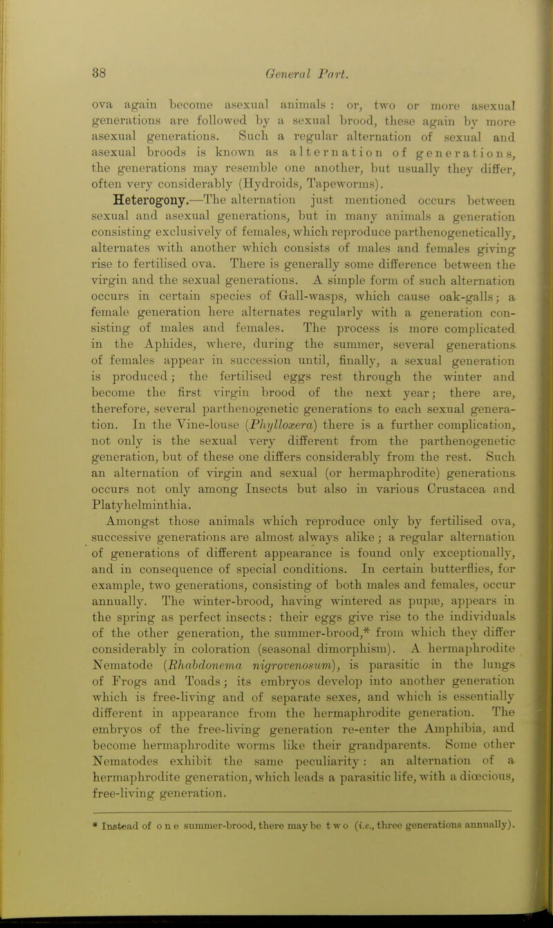 ova again become asexual animals : or, two or moi-e asexual generations are followed by a sexual brood, these again by more asexual generations. Such a regular alternation of sexual and asexual broods is known as alternation of generations, tbe generations may resemble one another, but usually thej'' differ, often very considerably (Hydroids, Tapeworms). Heterogony.—The alternation just mentioned occurs between sexual and asexual generations, but in many animals a generation consisting exclusively of females, which reproduce parthenogenetically, alternates with another which consists of males and females giving rise to fertilised ova. There is generally some difference between the virgin and the sexual generations. A simple form of such alternation occurs in certain species of Gall-wasps, which cause oak-galls; a female generation here alternates regularly with a generation con- sisting of males and females. The process is more complicated in the Aphides, where, during the summer, several generations of females appear in succession until, finally, a sexual generation is produced; the fertilised eggs rest through the \\dnter and become the first virgin brood of the next year; there are, therefore, several parthenogenetic generations to each sexual genera- tion. In the Vine-louse {Phylloxera) there is a further complication, not only is the sexual very different from the parthenogenetic generation, but of these one differs considerably from the rest. Such an alternation of virgin and sexual (or hermaphrodite) generations occurs not only among Insects but also in various Crustacea and Platyhelminthia. Amongst those animals which reproduce only by fertilised ova, successive generations are almost always alike; a regular alternation of generations of different appearance is found only exceptionally, and in consequence of special conditions. In certain butterflies, for example, two generations, consisting of both males and females, occur annually. The winter-brood, having wintered as pupjB, appears in the spring as perfect insects: their eggs give rise to the individuals of the other generation, the summer-brood,''^ from which they differ considerably in coloration (seasonal dimorphism). A hermaphrodite Nematode {Rhahdonema nigrovenosum), is parasitic in the lungs of Frogs and Toads; its embryos develop into another generation which is free-living and of separate sexes, and which is essentially different in appearance from the hermaphrodite generation. The embryos of the free-living generation re-enter the Amphibia, and become hermaphrodite worms like their grandparents. Some other Nematodes exhibit the same peculiarity: an altei'nation of a hermaphrodite generation, which leads a parasitic life, with a dioecious, free-living generation. * Instead of o n e summer-brood, there maybe two (i.e., three genei*ations annually).