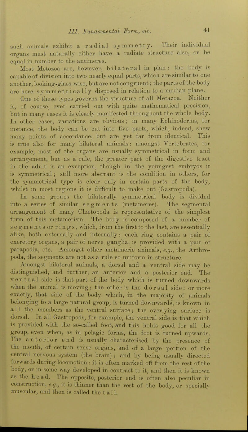 III. Fundamental Form, etc. such animals exhibit a radial symmetry. Their individual organs must naturally either have a radiate structure also, or be equal in number to the antimeres. Most Metozoa are, however, bilateral in plan: the body is capable of division into two nearly equal parts, which are similar to one another, looking-glass-wise, but are not congruent; the parts of the body are here symmetrically disposed in relation to a median plane. One of these types governs the structure of all Metazoa. Neither is, of course, ever carried out with quite mathematical precision, but in many cases it is clearly manifested throughout the Avhole body. In other cases, variations are obvious; in many Ecliinoderms, for instance, the body can be cut into five parts, which, indeed, shew many points of accordance, but are yet far from identical. This is true also for many bilateral animals: amongst Vertebrates, for example, most of the organs are usually symmetrical in form and arrangement, but as a rule, the greater part of the digestive tract in the adult is an exception, though in the youngest embryos it is symmetrical; still more aberrant is the condition in others, for the symmetrical type is clear only in certain parts of the body, whilst in most regions it is difficult to make out (Gastropoda). In some groups the bilaterally symmetrical body is divided into a series of similar segments (metameres). The segmental arrangement of many Chretopoda is representative of the simplest form of this metamerism. The body is composed of a number of segments or rings, Avhich, from the first to the last, are essentially alike, both externally and internally: each ring contains a pair of excretory organs, a pair of nerve ganglia, is provided with a pair of parapodia, etc. Amongst other metameric animals, e.g., the Arthro- poda, the segments are not as a rule so uniform in structure. Amongst bilateral animals, a dorsal and a ventral side may be distinguished, and further, an anterior and a posterior end. The ventral side is that part of the body which is turned downwards when the animal is moving; the other is the dorsal side : or more exactly, that side of the body which, in the majority of animals belonging to a large natural group, is turned downwards, is known in a 11 the members as the ventral surface; the overlying surface is dorsal. In all Gastropods, for example, the ventral side is that which is provided with the so-called foot, and this holds good for all the group, even when, as in pelagic forms, the foot is turned upwards. The anterior end is usually characterised by the presence of the mouth, of certain sense organs, and of a large portion of the central nervous system (the brain); and by being usually directed forwards during locomotion: it is often marked off from the rest of the body, or in some way developed in contrast to it, and then it is known as the head. The opposite, posterior end is often also peculiar in construction, e.g., it is thinner than the rest of the body, or specially muscular, and then is called the tail.
