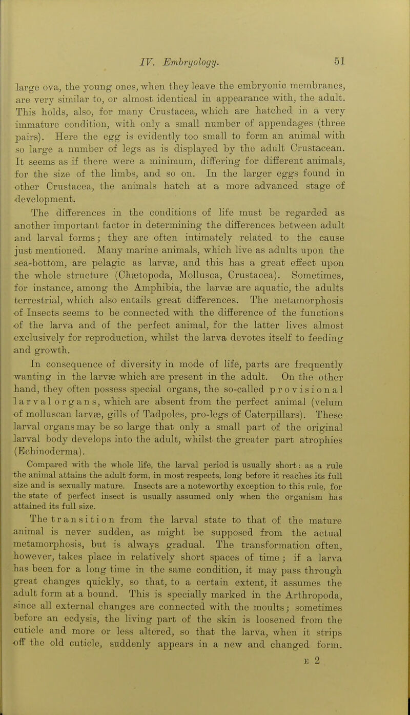large ova^ the young ones, when they leave the embryonic membranes, are very similar to, or almost identical in appearance with, the adult. This holds, also, for many Crustacea, which are hatched in a very immature condition, with only a small number of appendages (three pairs). Here the egg is evidently too small to form an animal with so large a number of legs as is displayed by the adult Crustacean. It seems as if there were a minimum, differing for different animals, for the size of the limbs, and so on. In the larger eggs found in other Crustacea, the animals hatch at a more advanced stage of development. The differences in the conditions of life must be regarded as another important factor in determining the differences between adult and larval forms; they are often intimately related to the cause just mentioned. Many marine animals, which live as adults upon the .sea-bottom, are pelagic as larvae, and this has a great effect upon the whole structure (Chsetopoda, Mollusca, Crustacea). Sometimes, for instance, among the Amphibia, the larvse are aquatic, the adults terrestrial, which also entails great differences. The metamorphosis of Insects seems to be connected with the difference of the functions of the larva and of the perfect animal, for the latter lives almost exclusively for reproduction, whilst the larva devotes itself to feeding ■and growth. In consequence of diversity in mode of life, parts are frequently wanting in the larvas which are present in the adult. On the other iiand, they often possess special organs, the so-called provisional larval organs, which are absent from the perfect animal (velum of molluscan larvae, gills of Tadpoles, pro-legs of Caterpillars). These larval organs may be so large that only a small part of the original larval body develops into the adult, whilst the greater part atrophies (Echinoderma). Compared witli the whole life, the lai-val period is usually shoi-t: as a rule the animal attains the adult form, in most respects, long before it reaches its full size and is sexually mature. Insects are a notewoi-thy exception to this rule, for the state of perfect insect is usually assumed only when the organism has attained its full size. The transition from the larval state to that of the mature animal is never sudden, as might be supposed from the actual metamorphosis, but is always gradual. The transformation often, however, takes place in relatively short spaces of time ; if a larva has been for a long time in the same condition, it may pass through great changes quickly, so that, to a certain extent, it assumes the adult form at a bound. This is specially marked in the Arthropoda, since all external changes are connected with the moults; sometimes before an ecdysis, the living part of the skin is loosened from the cuticle and more or less altered, so that the larva, when it strips off the old cuticle, suddenly appears in a new and changed form. E 2