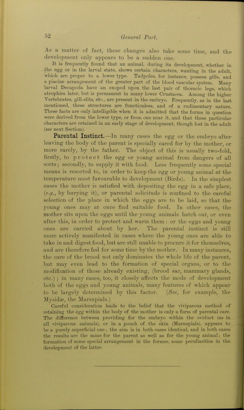 As a matter of fact, these chang-es also take some time, and the development only appears to be a sudden one. It is frequently found that an animal, dm-ing its development, whether in the egg or in the lai-val state, shows certain characters, wanting in the adult, which are proper to a lower type. Tadpoles, for instance, possess gills, and a piscine arrangement of the greater pai-t of the blood vascular system. Many larval Decapoda have an exopod upon the last pair of thoracic legs, which atrophies later, but is permanent in many lower Crustacea. Among the higher Vertebrates, gill-slits, etc., are present in the embryo. Frequently, as in the last mentioned, these structiu-es are functionless, and of a rudimentary nature. These facts are only intelligible when it is admitted that the forms in question were derived from the lower type, or from one near it, and that these particular characters are retained in an early stage of development, though lost in the adult (see next Section). Parental Instinct.—In many cases the egg- or the embryo after leaving- the body of the parent is specially cared for by the mother, or more rarely, by the father. The object of this is usually two-fold,, firstly, to protect the egg- or young animal from dangers of all sorts; secondly, to supply it Avith food. Less frequently some special means is resorted to, in order to keep the egg or young animal at the- temperature most favourable to development (Birds). In the simplest cases the mother is satisfied with depositing- the egg in a safe place,. {e.g., by burjang it), or parental solicitude is confined to the careful selection of the place in which the eggs are to be laid, so that the- young ones may at once find suitable food. In other cases, the- mother sits upon the eggs until the young animals hatch out, or even after this^ in order to protect and warm them: or the eggs and young ones are carried about by her. The parental instinct is still more actively manifested in cases where the young- ones are able to- take in and digest food, but are still unable to procure it for themselves, and are therefore fed for some time by the mother. In many instances,, the care of the brood not only dominates the whole life of the parent, but may even lead to the formation of special organs, or to the- modification of those already existing, (brood sac, mammary glands, etc.) ; in many cases, too, it closely afi'ects the mode of development both of the eggs and young animals, many features of which appear- to be largely determined by this factor. {See, for example, the Mysidse, the Marsupials.) Careful consideration leads to the belief that the viviparous method of retaining the egg witliin the body of the mother is only a form of pai-ental care. The difference between providing for the embryo within the oviduct (as in all viviparous animals), or in a pouch of the skin (Marsupials), appears to be a purely superficial one ; the aim is in both cases identical, and in both cases the results are the same for the parent as well as for the yoimg animal; the formation of some special an-angement in the formei-, some peculianties in the- development of the latter.