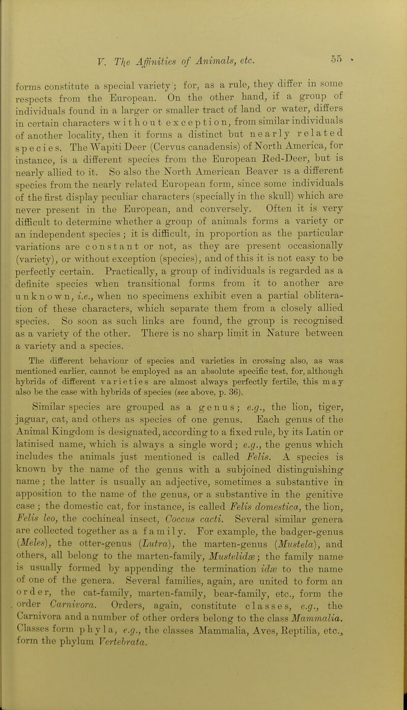 forms constitute a special yariety'; for, as a rule, tliey differ in some respects from tlie European. On the other hand, if a group of individuals found in a larger or smaller tract of land or water, differs in certain characters without exception, from similar individuals of another locality, then it forms a distinct but nearly related species. The Wapiti Deer (Cervus canadensis) of North America, for instance, is a different species from the European Bed-Deer, but is nearly allied to it. So also the North American Beaver is a different species from the nearly related European form, since some individuals, of the first display peculiar characters (specially in the skull) which are never present in the European, and conversely. Often it is very difficult to determine whether a group of animals forms a variety or an independent species ; it is difficult, in proportion as the particular variations are constant or not, as they are present occasionally (variety), or without exception (species), and of this it is not easy to be- perfectly certain. Practically, a group of individuals is regarded as a definite species when transitional forms from it to another are unknown, i.e., when no specimens exhibit even a partial oblitera- tion of these characters, which separate them from a closely allied species. So soon as such links are found, the group is recognised as a variety of the other. There is no sharp liinit in Nature between a variety and a species. Tlie different beiiavioiu- of species and varieties in crossing also, as was mentioned earlier, cannot be employed as an absolute specific test, for, altbouglt hybrids of different varieties are almost always perfectly fertile, this may also be tbe case witb hybrids of species (see above, p. 36). Similar species are grouped as a genus; e.g., the lion, tiger, jaguar, cat, and others as species of one genus. Bach genus of the Animal Kingdom is designated, according to a fixed rule, by its Latin or latinised name, which is always a single word; e.g., the genus which includes the animals just mentioned is called Felis. A species is known by the name of the genus with a subjoined distinguishing- name ; the latter is usually an adjective, sometimes a substantive in apposition to the name of the genus, or a substantive in the genitive case; the domestic cat, for instance, is called Felis domestica, the lion, Felis leo, the cochineal insect. Coccus cacti. Several similar genera are collected together as a family. For example, the badger-genus [Meles), the otter-genus (Lutra), the marten-genus {Miistela), and others, all belong to the marten-family, Muste.lidse; the family name is usually formed by appending the termination idse to the name of one of the genera. Several families, again, are united to form an order, the cat-family, marten-family, bear-family, etc., form the order Carnivora. Orders, again, constitute classes, e.g., the Carnivora and a number of other orders belong to the class Mammalia. Classes form phyla, e.g., the classes Mammalia, Aves, Reptilia, etc., form the phylum Vertehrata.