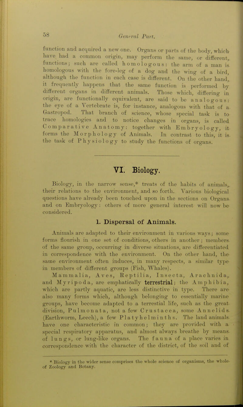 function and acquired a new one. Organs or parts of the body, which have had a common origin, may perform the same, or different,, functions; such are called homologous: the arm of a man is homologous with the fore-leg of a dog and the wing of a bird, althougli the function in each case is different. On the other hand,, it frequently happens that the same function is performed by different organs in different animals. Those which, differing in origin, are functionally equivalent, are said to be analogous: the eye of a Vertebrate is, for instance, analogous with that of a. Gastropod. That branch of science, whose special task is to trace homologies and to notice changes in organs, is called Comparative Anatomy: together with Embryology, it forms the Morphology of Animals. In contrast to this, it is. the task of Physiology to study the functions of organs. VI. Biology. Biology, in the narrow sense,* treats of the habits of animals,, their relations to the environment, and so forth. Various biological questions have already been touched upon in the sections on Organs and on Embryology: others of more general interest will now be considered. 1. Dispersal of Animals. Animals are adapted to their environment in various ways; some forms flourish in one set of conditions, others in another ; members of the same group, occurring in diverse situations, are differentiated in correspondence with the environment. On the other hand, the same environment often induces, in many respects, a similar type in members of different groups (Fish, Whales). Mammalia, Aves, Reptilia, Insect a, Arachnid a,, and Myripoda, are emphatically terrestrial; the Amphibia, which are partly aquatic, are less distinctive in type. There are also many forms which, although belonging to essentially marine groups, have become adapted to a terrestial life, such as the great division, Pulmonata, not a few Crustacea, some Annelids- (Earthworm, Leech), a few Platyhelminths. The land animals have one characteristic in common; they are provided with a special resj)iratory apparatus, and almost always breathe by means of lungs, or lung-like organs. The fauna of a place varies in correspondence with the character of the district, of the soil and of * Biology in the wider sense comprises the whole science of organisms, the whole of Zoology and Botany.