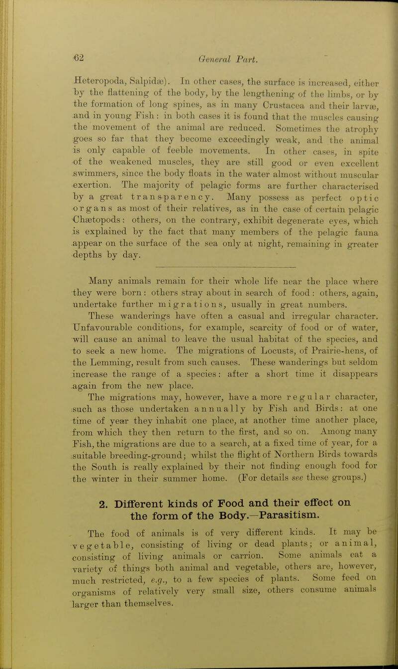 Heteropoda, Salpidaj). In other cases, tlie surface is increased, either by the flattening of the body, by the lengthening of the limbs, or by the formation of long spines, as in many Crustacea and their larvae, and in young Fish: in both cases it is found that the muscles causing the movement of the animal are reduced. Sometimes the atrophy goes so far that they become exceedingly weak, and the animal is only capable of feeble movements. In other cases, in spite of the weakened muscles, they are still good or even excellent swimmers, since the body floats in the water almost without muscular exertion. The majority of pelagic forms are further characterised by a great transparency. Many possess as perfect optic organs as most of their relatives, as in the case of certain pelagic <]haetopods : others, on the contrary, exhibit degenerate eyes, which is explained by the fact that many members of the pelagic fauna appear on the surface of the sea only at night, remaining in greater depths by day. Many animals remain for their whole life near the place where they were born: others stray about in search of food: others, again, undertake further migrations, usually in great numbers. These wanderings have often a casual and irregular character. Unfavourable conditions, for example, scarcity of food or of water, will cause an animal to leave the usual habitat of the species, and to seek a new home. The migrations of Locusts, of Prairie-hens, of the Lemming, result from such causes. These wanderings but seldom increase the range of a species: after a short time it disappears again from the new place. The migrations may, however, have a more regular charactei', ;such as those undertaken annually by Fish and Birds : at one time of year they inhabit one place, at another time another place, from which they then return to the first, and so on. Among many Fish, the migrations are due to a search, at a fixed time of year, for a suitable breeding-ground; wliilst the flight of Northern Birds towards the South is really explained by their not finding enough food for the winter in their summer home. (For details see these groups.) 2. Different kinds of Food and their effect on the form of the Body.—Parasitism. The food of animals is of very different kinds. It may be vegetable, consisting of living or dead plants; or animal, consisting of living animals or carrion. Some animals eat a variety of things both animal and vegetable, others are, however, much restricted, e.g., to a few species of plants. Some feed on organisms of relatively very small size, others consume animals larger than themselves.