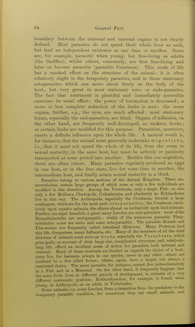 boundaiy between tlie external and internal organs is not clearly defined. Most parasites do not spend their whole lives as such, but lead an independent existence at one time or another. Some are, for example, parasitic when young-, but free-living as adults (the Gadflies), whilst others, conversely, are first free-living and later on become parasitic (pai^asitic Crustacea). This mode of life has a marked effect on the structure of the animal: it is often relatively slight in the temporary para.sites, and in those stationary ectoparasites which can move about freely on the body of the host; but very great in most stationary ecto- or endo-parasites. The fact that nutriment is plentiful and immediately accessible exercises its usual effect: the power of locomotion is decreased; a more or less complete reduction of the limbs is seen: the sense organs, further, e.g., the eyes, are much affected: most stationary forms, especially the endoparasites, are blind. Organs of adhesion, on the other hand, are frequently well-developed, as suckers, hooks; or certain limbs are modified for this purpose. Parasitism, moreover, exerts a definite influence upon the whole life. A natural result is, for instance, that the animal must generally undertake migrations, -i.e., that it must not spend the whole of its life, from the ovum to sexual maturity, in the same host, but must be actively or passively transported at some period into another. Besides this one migration, there are often others. Many parasites regularly produced as eggs in one host, or in the free state, live for some time in another, the intermediate host, and finally attain sexual maturity in a third. Parasites belong to various sections of the Animal Kingdom. There ai-e, nevertheless, certain large groups of which none or only a few indhdduals are modified in this direction. Among the Yertebrata, only a single Fish: so also only a few Molluscs, Ohaetopods, Ocelenterates, and absolutely no Echinoderms live in this way. The Arthi-opoda, especially the Crustacea, furnish a lai-ge contingent, which are for the most part, ectoparasites, the Crustacea, exclu- sively upon aquatic animals, the others almost as exclusively upon land animals. Further, amongst Annelids, a great many Leeches are ecto-parasites : most of the Nemathelminths are endoparasitic : whilst of the numerous parasitic Platy- helminths, some are endo- and some ecto-parasitic. The parasitic Round- and Flat-worms are frequently called intestinal (Entozoa). Many Protozoa lead this life, Gregarines, many Infusoria, etc. Many of the members of aU the chief divisions of animals must serve as hosts, especiaUy the V e r t e b r a t a, which principally on account of theii- large size, complicated structm-e, and relatively- long life, alford an excellent scene of action for parasites, both internal and external.' Many of these creatiu-es are limited as regards the choice of a host; some live, for instance, always in one species, never in any other; others ai-e confined to a few allied forms; others, again, have a larger, but always a restricted choice. The same parasite, for instance, cannot live indiscnmmately in a Fish and in a Mammal. On the other hand, it frequently happens that the same form lives, at different periods of development, in animals of a very different systematic position; EchinorhjTichus, for example, is found, when yoimo-, in A-tlu-opods, as an adult, in Vertebrates. Some animals, e.g., some Leeches, form a transition from the predatory to the temporary parasitic condition, for sometimes they eat small anmials. and