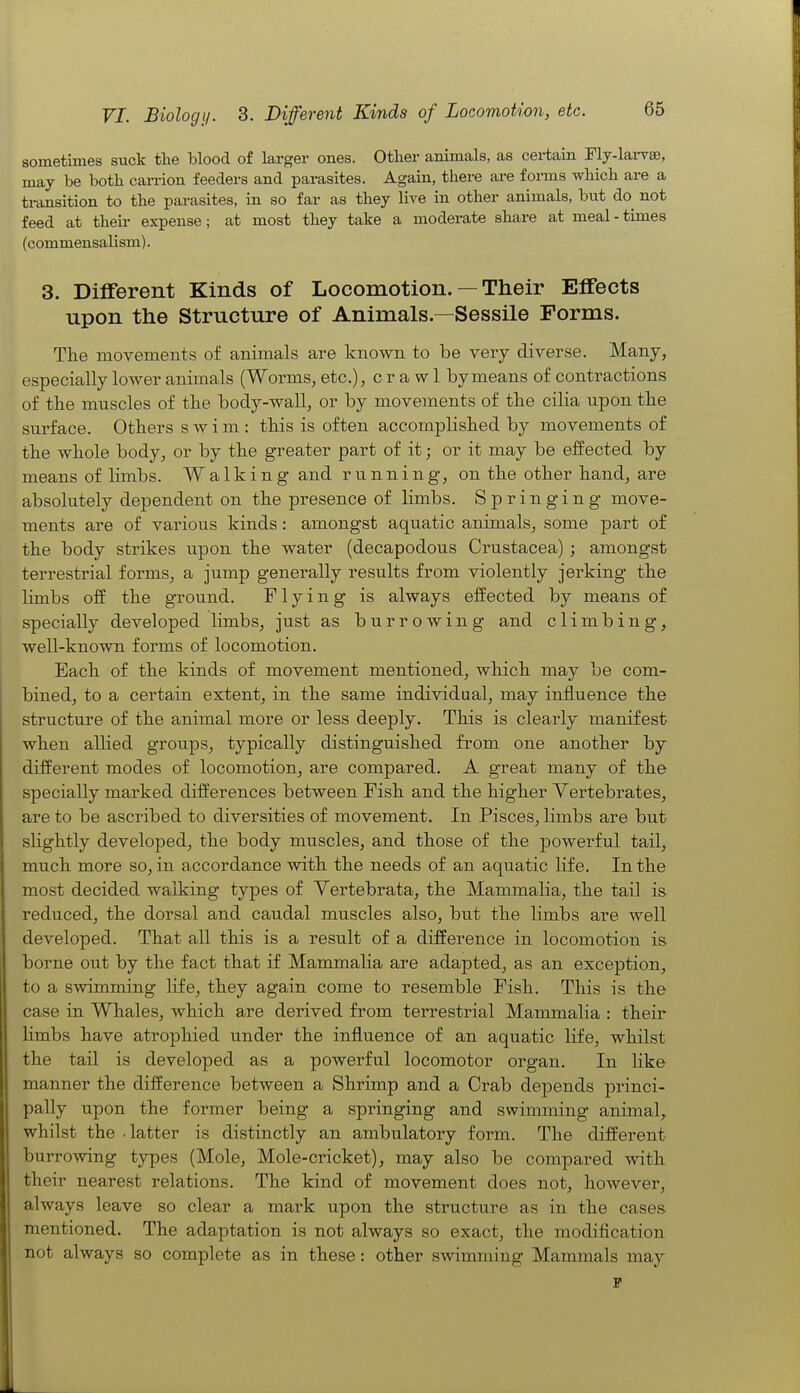 sometimes suck the blood of larger ones. Other animals, as certain Fly-lai-vse, may be both carrion feeders and parasites. Again, there are forms which are a transition to the parasites, in so far as they live in other animals, but do^ not feed at their expense; at most they take a moderate share at meal - times (commensalism). 3. Different Kinds of Locomotion. — Their Effects upon the Structure of Animals.—Sessile Forms. The movements of animals are known to be very diverse. Many, especially lower animals (Worms, etc.), crawl by means of contractions of the muscles of the body-wall, or by movements of the cilia upon the surface. Others swim: this is often accomplished by movements of the whole body, or by the greater part of it; or it may be effected by means of limbs. Walking and running, on the other hand, are absolutely dependent on the presence of limbs. Springing move- ments are of various kinds: amongst aquatic animals, some part of the body strikes upon the water (decapodous Crustacea); amongst terrestrial forms, a jump generally results from violently jerking the limbs olf the ground. Flying is always effected by means of specially developed limbs, just as burrowing and climbing, well-known forms of locomotion. Each of the kinds of movement mentioned, which may be com- bined, to a certain extent, in the same individual, may influence the structure of the animal more or less deeply. This is clearly manifest when allied groups, typically distinguished from one another by different modes of locomotion, are compared. A great many of the specially marked differences between Fish and the higher Vertebrates, are to be ascribed to diversities of movement. In Pisces, limbs are but sHghtly developed, the body muscles, and those of the powerful tail, much more so, in accordance with the needs of an aquatic life. In the most decided walking types of Yertebrata, the Mammalia, the tail is reduced, the dorsal and caudal muscles also, but the limbs are well developed. That all this is a result of a difference in locomotion is borne out by the fact that if Mammalia are adapted, as an exception, to a swimming life, they again come to resemble Fish. This is the case in Whales, which are derived from terrestrial Mammalia : their limbs have atrophied under the influence of an aquatic life, whilst the tail is developed as a powerful locomotor organ. In Hke manner the difference between a Shrimp and a Crab depends princi- pally upon the former being a springing and swimming animal, whilst the .latter is distinctly an ambulatory form. The different burrowing types (Mole, Mole-cricket), may also be compared with their nearest relations. The kind of movement does not, however, always leave so clear a mark upon the structure as in the cases mentioned. The adaptation is not always so exact, the modification not always so complete as in these: other swimming Mammals may p