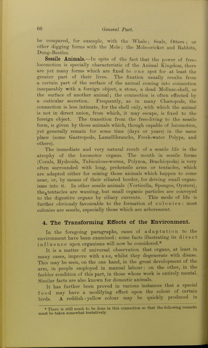 be compared, for example, with the Whale; Seals, Otters ; or other digging forms with the Mole; the Mole-cricket and Rabbits, Dung-Beetles. Sessile Animals.—In spite of the fact that the power of free- locomotion is specially characteristic of the Animal Kingdom, there are yet many forms which are fixed to one spot for at least the greater part of their lives. The fixation usually results from a certain part of the surface of the animal coming into connection inseparably with a foreign object, a stone, a dead Mollusc-shell, or the surface of another animal; the connection is often effected by a cuticular secretion. Frequently, as in many Chaetopods, the connection is less intimate, for the shell only, with which the animal is not in direct union, from which, it may escape, is fixed to the foreign object. The transition from the free-living to the sessile form, is given by those animals which, though capable of locomotion, yet generally remain for some time (days or years) in the same place (some Gastropods, Lamellibranchs, Fresh-water Polyps, and others). The immediate and very natural result of a sessile life is the atrophy of the locomotor organs. The mouth in sessile forms (Corals, Hydroids, Tubiculous-worms, Polyzoa, Brachiopoda) is very often surrounded with long, prehensile arms or tentacles, which are adapted either for seizing those animals which happen to come near, or, by means of their ciliated border, for driving small organ- isms into it. In other sessile animals (Vorticella, Sponges, Oysters), the^^ tentacles are wanting, but small organic particles are conveyed to the digestive organs by ciliary currents. This mode of life is further obviously favourable to the formation of colonies: most colonies are sessile, especially those which are arborescent. 4. The Transforming Effects of the Environment. In the foregoing paragraphs, cases of adaptation to the environment have been examined : some facts illustrating its direct influence upon organisms will now be considered.^ It is a matter of universal observation that organs, at least in many cases, improve with use, whilst they degenerate with disuse. This may be seen, on the one hand, in the great development of the arm, in people employed in manual labour: on the other, in the feebler condition of this part, in those whose work is entirely mental. Similar facts are also known for domestic animals. It has further been proved in various instances that a special food may have a modifying effect upon the colour of certain birds. A reddish - yellow colour may be quickly produced in * There is still much to be done in this connection so that the following remarks must be taken somewhat tentatively.