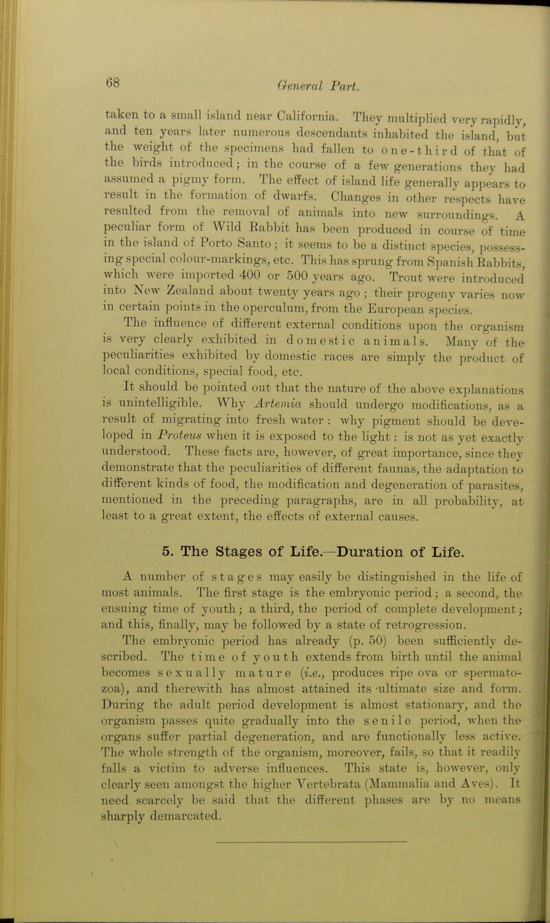 taken to a small island near California. They multiplied very rapidly, and ten years later numerous descendants inhabited the island, but the weight of the specimens had fallen to one-third of that of the birds introduced; in the course of a few generations they had assumed a pigmy form. The effect of island life generally appears to result in the formation of dwarfs. Changes in other respects have resulted from the removal of animals into new surroundings. A peculiar form of Wild Rabbit has been produced in course of time in the island of Porto Santo; it seems to be a distinct species, possess- ing special colour-markings, etc. This has sprung from Spanish Rabbits, which were imported 400 or 500 years ago. Trout were introduced into New Zealand about tAventy years ago ; their progeny varies now in certain points in the operculum, from the European species. The influence of dilierent external conditions upon the organism is very clearly exhibited in domestic animals. Many of the peculiarities exhibited by domestic races are simply the product of local conditions, special food, etc. It should be pointed out that the nature of the above explanations is unintelligible. Why Artemia should undergo modifications, as a result of migrating into fresh water : why pigment should be deve- loped in Proteus Avhen it is exposed to the light: is not as yet exactly understood. These facts are, however, of great importance, since they demonstrate that the peculiarities of different faunas, the adaptation to different kinds of food, the modification and degeneration of parasites, mentioned in the preceding paragraphs, are in all probability, at least to a great extent, the eifects of external causes. 5. The Stages of Life.—Duration of Life. A number of stages may easily be distinguished in the life of most animals. The first stage is the embryonic period; a second, the ensuing time of youth; a third, the period of complete development; and this, finally, may be followed by a state of retrogression. The embryonic period has already (p. 50) been sufficiently de- scribed. The time of youth extends from birth until the animal becomes sexually mature {i.e., pi'oduces ripe ova or spermato- zoa), and therewith has almost attained its -ultimate size and form. During the adult period development is almost stationary, and the organism passes quite gradually into the senile period, when the organs suffer partial degeneration, and are functionally less active. The whole strength of the organism, moreover, fails, so that it readily falls a victim to adverse influences. This state is, however, only clearly seen amongst the higher Vertebrata (Mammalia and Aves). It need scarcely be said that the different phases are by no means sharply demarcated.