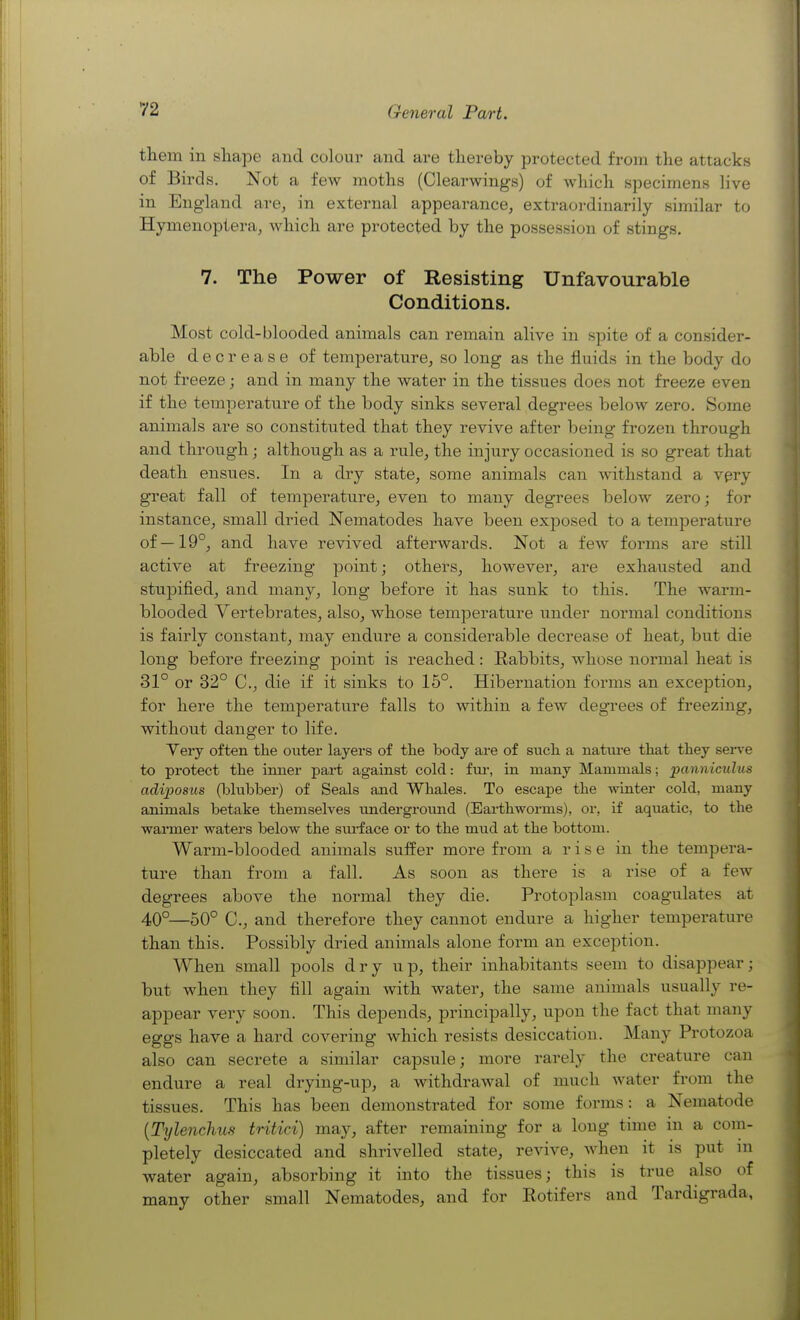 them in shape and colour and are thereby protected from the attacks of Birds. Not a few moths (Clearwings) of which specimens live in England are, in external appearance, extraordinarily similar to Hymenoptera, which are protected by the possession of stings, 7. The Power of Resisting Unfavourable Conditions. Most cold-blooded animals can remain alive in spite of a consider- able decrease of temperature, so long as the fluids in the body do not freeze; and in many the water in the tissues does not freeze even if the temperature of the body sinks several degrees below zero. Some animals are so constituted that they revive after being frozen through and through; although as a rule, the injury occasioned is so great that death ensues. In a dry state, some animals can withstand a very great fall of temperature, even to many degrees below zero; for instance, small dried Nematodes have been exposed to a temperature of —19°, and have revived afterwards. Not a few forms are still active at freezing point; others, however, are exhausted and stupified, and many, long before it has sunk to this. The warm- blooded Vertebrates, also, whose temperature under normal conditions is fairly constant, may endure a considerable decrease of heat, but die long before freezing point is reached: Rabbits, whose noi-mal heat is 31° or 32° C, die if it sinks to 15°. Hibernation forms an exception, for here the temperature falls to within a few degrees of freezing, without danger to life. Yery often the outer layers of the body are of such a nature that they sei-ve to protect the inner part against cold: fui-, in many Mammals; ijanniculus adiposus (blubber) of Seals and Whales. To escape the winter cold, many animals betake themselves underground (Earthworms), or, if aquatic, to the warmer waters below the sm-face or to the mud at the bottom. Warm-blooded animals sulfer more from a rise in the tempera- ture than from a fall. As soon as there is a rise of a few degrees above the normal they die. Protoplasm coagulates at 40°—50° C, and therefore they cannot endure a higher temperature than this. Possibly dried animals alone form an exception. When small pools dry up, their inhabitants seem to disappear; but when they fill again with water, the same animals usually re- appear very soon. This depends, principally, upon the fact that many eggs have a hard covering which resists desiccation. Many Protozoa also can secrete a similar capsule; more rarely the creature can endure a real drying-up, a withdrawal of much water from the tissues. This has been demonstrated for some forms: a Nematode [Tylenchus tritici) may, after remaining for a long time in a com- pletely desiccated and shrivelled state, revive, when it is put in water again, absorbing it into the tissues; this is true also of many other small Nematodes, and for Rotifers and Tardigrada,