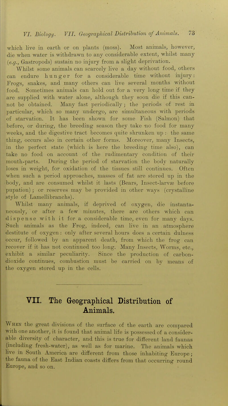 Avhich. live in earth or on plants (moss). Most animals, however, die wlien water is withdrawn to any considerable extent, whilst many {e.g., Gastropods) sustain no injury from a slight deprivation. Whilst some animals can scarcely live a day without food, others can endure h u n g e r for a considerable time without injury: Frogs, snakes, and many others can live several months without food. Sometimes animals can hold out for a very long time if they are supplied with water alone, although they soon die if this can- not be obtained. Many fast periodically; the periods of rest in particular, which so many undergo, are simultaneous with periods of starvation. It has been shown for some Fish (Salmon) that before, or during, the breeding season they take -no food for many weeks, and the digestive tract becomes quite shrunken up : the same thing, occurs also in certain other forms. Moreover, many Insects, in the perfect state (which is here the breeding time also), can take no food on account of the rudimentary condition of their mouth-parts. During the period of starvation the body naturally loses in weight, for oxidation of the tissues still continues. Often when such a period approaches, masses of fat are stored up in the body, and are consumed whilst it lasts (Bears, Insect-larvse before pupation) ; or reserves may be provided in other ways (crystalline style of Lamellibranchs). Whilst many animals, if deprived of oxygen, die instanta- neously, ' or after a few minutes, there are others which can dispense with it for a considerable time, even for many days. Such animals as the Frog, indeed, can live in an atmosphere destitute of oxygen: only after several hours does a certain dulness occur, followed by an apparent death, from which the frog can recover if it has not continued too long. Many Insects, Worms, etc., exhibit a similar peculiarity. Since the production of carbon- dioxide continues, combustion must be carried on by means of the oxygen stored up in the cells. VII. The G-eographical Distribution of Animals. When the great divisions of the surface of the earth are compared with one another, it is found that animal life is possessed of a consider- able diversity of character, and this is true for different land faunas (including fresh-water), as well as for marine. The animals which live in South America are different from those inhabiting Europe; the fauna of the East Indian coasts differs from that occurring round Europe, and so on.