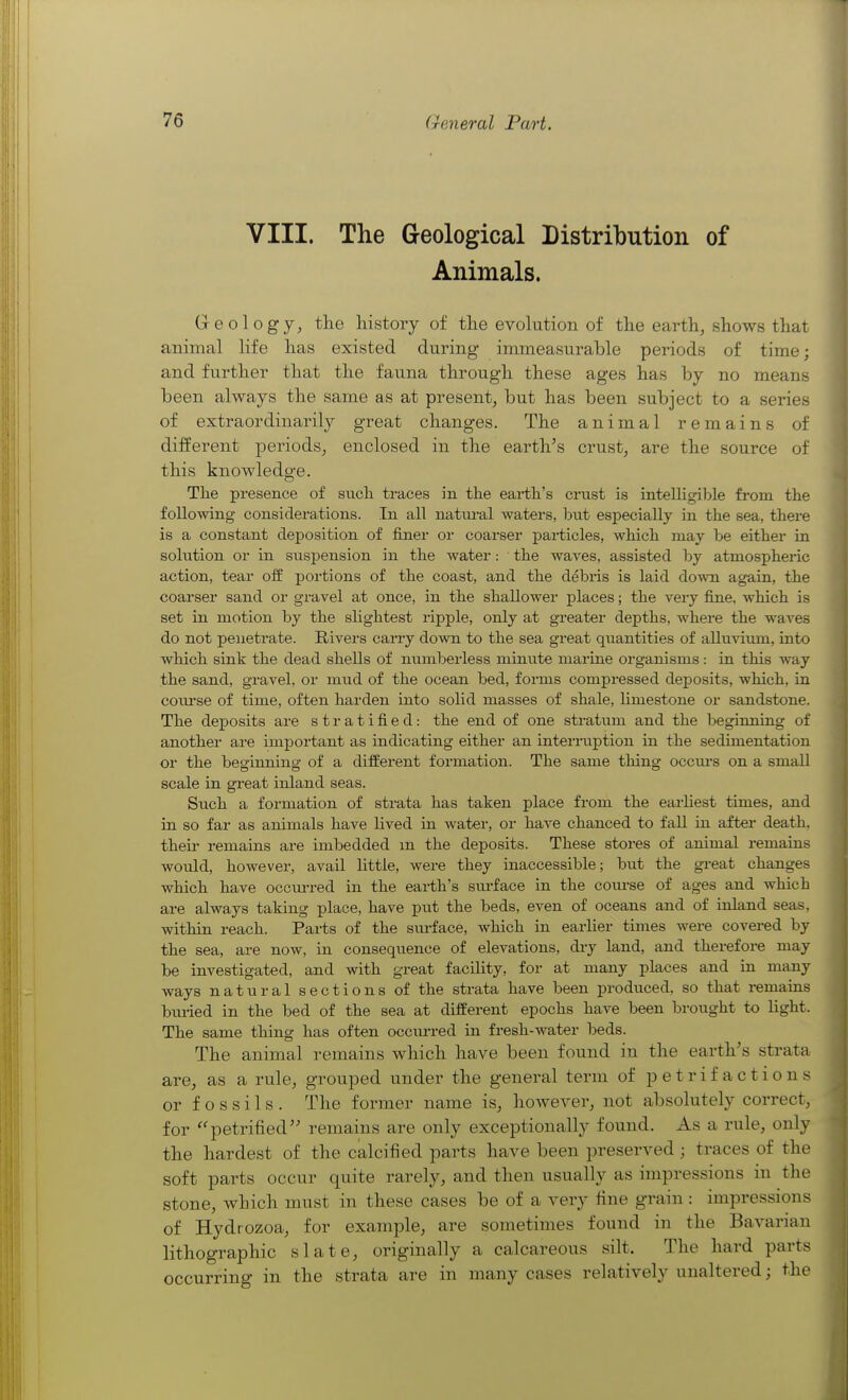 VIII. The Geological Distribution of Animals. Geology, tlie history of tlie evolution of the earth, shows that animal Hfe has existed during immeasurable periods of time; and further that the fauna through these ages has by no means been always the same as at present, but has been subject to a series of extraordinarily great changes. The animal remains of different periods, enclosed in the earth's crust, are the source of this knowledge. The presence of sucli traces in the eai-tli's crust is intelligible from the following considerations. In all natui'al waters, but especially in the sea, there is a constant deposition of finer or coarser particles, which may be either in solution or in suspension in the water: the waves, assisted by atmospheric action, tear o& portions of the coast, and the debris is laid down again, the coarser sand or gravel at once, in the shallower places; the very fine, which is set in motion by the slightest ripple, only at greater depths, where the waves do not penetrate. Rivers carry down to the sea great quantities of aUuviimi, into which sink the dead shells of numberless minute marine organisms : in this way the sand, gravel, or mud of the ocean bed, forms compressed deposits, which, in coiu'se of time, often harden into solid masses of shale, hmestone or sandstone. The deposits are stratified: the end of one strattim and the beginning of another are important as indicating either an interruption in the sedimentation or the beginning of a different formation. The same thing occm-s on a small scale in great inland seas. Such a formation of strata has taken place from the earliest times, and in so far as animals have lived in water, or have chanced to faU in after death, then- remains are imbedded m the deposits. These stores of animal remains woidd, however, avail little, were they inaccessible; but the great changes which have occm-red in the earth's sm-face in the course of ages and which are always taking place, have put the beds, even of oceans and of inland seas, within reach. Parts of the surface, which in earlier times were covered by the sea, are now, in consequence of elevations, dry land, and therefore may be investigated, and with great facility, for at many places and in many ways natural sections of the strata have been produced, so that remains bmied in the bed of the sea at different epochs have been brought to light. The same thing has often occiu-red in fresh-water beds. The animal remains which have been found in the earth's strata are, as a rule, grouped under the general term of petrifactions or fossils. The former name is, however, not absolutely correct, for ''petrified remains are only exceptionally found. As a rule, only the hardest of the calcified parts have been preserved; traces of the soft parts occur quite rarely, and then usually as impressions in the stone, which must in these cases be of a very fine grain: impressions of Hydrozoa, for example, are sometimes found in the Bavarian lithographic slate, originally a calcareous silt. The hard parts occurring in the strata are in many cases relatively unaltered; the