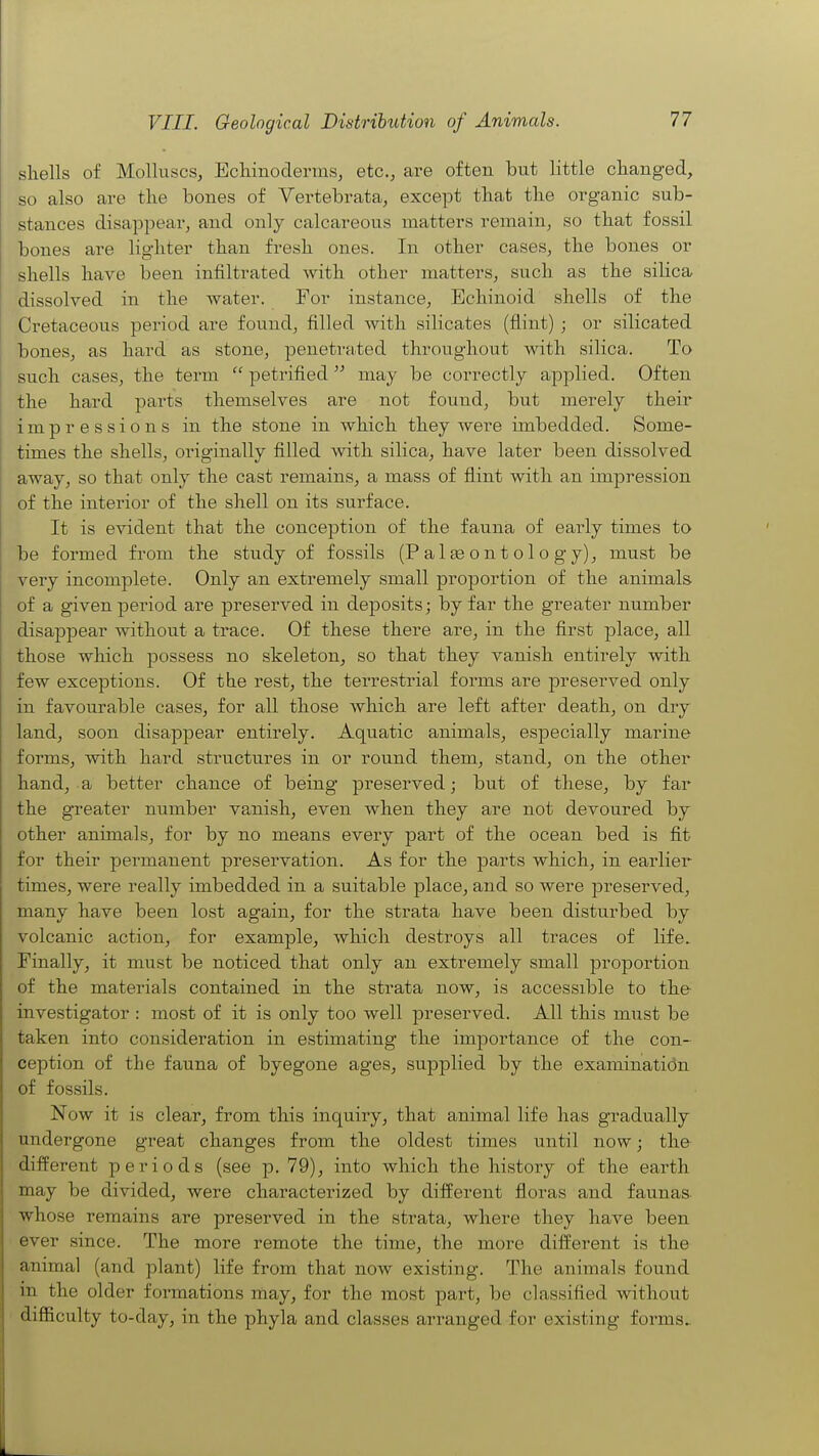 shells of Molluscs, Echinoderins, etc., are often but little changed, so also are the bones of Vertebrata, except that the organic sub- stances disappear, and only calcareous matters remain, so that fossil bones are lighter than fresh ones. In other cases, the bones or shells have been infiltrated Avith other matters, such as the silica dissolved in the water. For instance, Echinoid shells of the Cretaceous period are found, filled with silicates (flint); or silicated bones, as hard as stone, penetrated throughout with silica. To such cases, the term  petrified may be correctly applied. Often the hard parts themselves are not found, but merely their impressions in the stone in which they were imbedded. Some- times the shells, originally filled with silica, have later been dissolved away, so that only the cast remains, a mass of flint with an impression of the interior of the shell on its su.rface. It is evident that the conception of the faunia, of early times to be formed from the study of fossils (Palaeontology), must be very incomplete. Only an extremely small proportion of the animals of a given period are preserved in deposits; by far the greater number disappear without a trace. Of these there are, in the first place, all those which possess no skeleton, so that they vanish entirely with few exceptions. Of the rest, the terrestrial forms are preserved only in favourable cases, for all those which are left after death, on diy land, soon disappear entirely. Aquatic animals, especially marine forms, with hard structures in or round them, stand, on the other hand, a better chance of being preserved; but of these, by far the gTeater number vanish, even when they are not devoured by other animals, for by no means every part of the ocean bed is fit for their permanent preservation. As for the parts which, in earlier times, were really imbedded in a suitable place, and so were ]Dreserved, many have been lost again, for the strata have been disturbed by volcanic action, for example, which destroys all traces of life. Finally, it must be noticed that only an extremely small proportion of the materials contained in the strata now, is accessible to the- investigator : most of it is only too well preserved. All this must be taken into consideration in estimating the importance of the con- ception of the fauna of byegone ages, supplied by the examinatidn of fossils. Now it is clear, from this inquiry, that animal life has gradually undergone great changes from the oldest times until now; the different periods (see p. 79), into which the history of the earth may be divided, were characterized by different floras and faunas whose remains are preserved in the strata, where they have been ever since. The more remote the time, the more different is the animal (and plant) life from that now existing. The animals found in the older formations may, for the most part, be classified without difficulty to-day, in the phyla and classes arranged for existing forms.