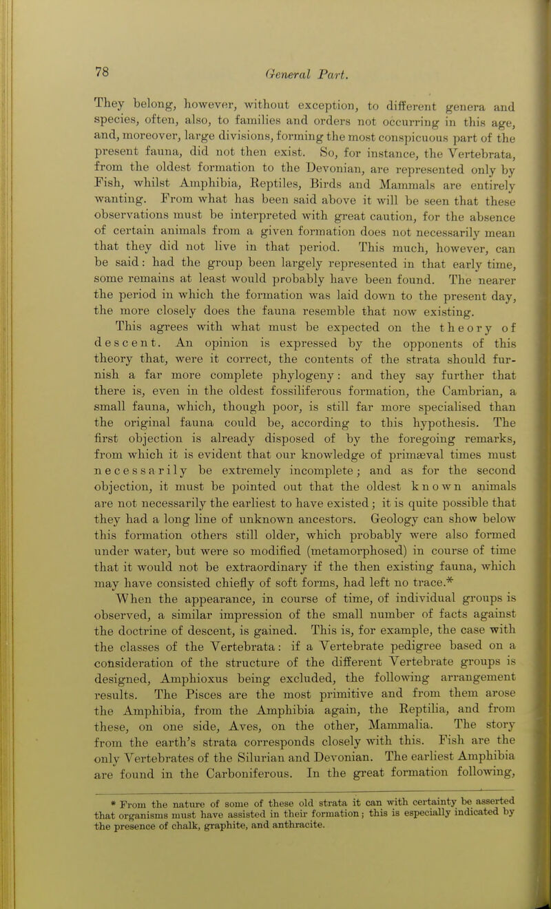 They belong, however, without exception, to different genera and species, often, also, to families and orders not occurring in this age, and, moreover, large divisions, forming the most conspicuous part of the present fauna, did not then exist. So, for instance, the Vertebrata, from the oldest formation to the Devonian, are represented only by Pish, whilst Amphibia, Reptiles, Birds and Mammals are entirely wanting. From what has been said above it will be seen that these observations must be interpreted with great caution, for the absence of certain animals from a given formation does not necessarily mean that they did not live in that period. This much, however, can be said: had the group been largely represented in that early time, some remains at least would probably have been found. The nearer the period in which the formation was laid down to the present day, the more closely does the fauna resemble that now existing. This agrees with what must be expected on the theory of descent. An opinion is expressed by the opponents of this theory that, were it correct, the contents of the strata should fur- nish a far more complete phylogeny: and they say further that there is, even in the oldest fossiliferous formation, the Cambrian, a small fauna, which, though poor, is still far more specialised than the original fauna could be, according to this hypothesis. The first objection is already disposed of by the foregoing remarks, from which it is evident that our knowledge of primaeval times must necessarily be extremely incomplete; and as for the second objection, it must be pointed out that the oldest known animals are not necessarily the earliest to have existed; it is quite possible that they had a long line of unknown ancestors. Geology can show below this formation others still older, which probably were also formed under water, but were so modified (metamorphosed) in course of time that it would not be extraordinary if the then existing fauna, which may have consisted chiefly of soft forms, had left no trace.* When the appearance, in course of time, of individual groups is observed, a similar impression of the small number of facts against the doctrine of descent, is gained. This is, for example, the case with the classes of the Vertebrata: if a Vertebrate pedigree based on a consideration of the structure of the different Vertebrate groups is designed, Amphioxus being excluded, the folloAving arrangement results. The Pisces are the most primitive and from them arose the Amphibia, from the Amphibia again, the Reptilia, and from these, on one side, Aves, on the other, Mammalia. The story from the earth's strata corresponds closely with this. Fish are the only Vertebrates of the Silurian and Devonian. The earliest Amphibia are found in the Carboniferous. In the great formation folloAving, * From the nature of some of these old strata it can with certainty be asserted that organisms must have assisted in theii- formation; this is especially indicated by the presence of chalk, graphite, and anthracite.