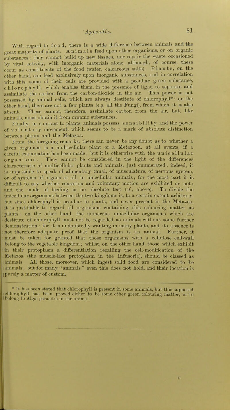 Appendix. With regard to food, there is a wide difference between animals and the great majority of plants. Animals feed npon other organisms, or on organic substances; they cannot build up new tissues, nor repair the waste occasioned by vital activity, with inorganic materials alone, although, of com-se, these occur as constituents of the food (water, calcareous salts). Plants, on the other hand, can feed exclusively upon inorganic substances, and in correlation with this, some of then- cells are provided with a peculiar green substance, chlorophyll, which enables them, in the presence of light, to separate and assimilate the carbon from the carbon-dioxide in the air. This power is not possessed by animal cells, which are always destitute of chlorophyll*: on the other hand, there are not a few plants {e.g. all the Fimgi), from which it is also absent. These cannot, therefore, assimilate carbon from the air, but, like animals, must obtain it from organic substances. Finally, in contrast to plants, animals possess sensibility and the powei of voluntary movement, which seems to be a mark of absolute distinction between plants and the Metazoa. From the foregoing remarks, there can never be any doubt as to whether a given organism is a multicellular plant or a Metazoon, at all events, if a careful examination has been made ; but it is otherwise with the unicellular organisms. They cannot be considered in the light of the differences characteristic of multicellular plants and animals, ju.st enumerated : indeed, it is impossible to speak of alimentary canal, of musculatm-e, of nervous system, or of systems of organs at all, in unicellular animals ; for the most part it is difficult to say whether sensation and voluntary motion are exhibited or not; and the mode of feeding is no absoliite test {cf., above). To divide the rmicellular organisms between the two kingdoms is, to a certain extent arbitrary, but since chlorophyll is peculiar to plants, and never present in the Metazoa, it is justifiable to regard all organisms containing this colom'ing matter as plants: on the other hand, the numerous unicellular organisms which aie destitute of chlorophyll must not be regarded as animals without some f ui-ther demonstration : for it is imdoubtedly wanting in many plants, and its absence is ; not therefore adequate proof that the organism is an animal. Fui'ther, it must be taken for granted that those organisms with a cellulose cell-wall belong to the vegetable kingdom; whilst, on the other hand, those which exhibit iin then- protoplasm a differentiation recalling the cell-modification of the ! Metazoa (the muscle-like protoplasm in the Infusoria), should be classed as ! animals. All those, moreover, which ingest solid food are considered to be 1 animals; but for many  animals  even this does not hold, and theii- location is ] pui'ely a matter of custom. * It has been stated that chlorophyll is present in some animals, but this supposed ' chlorophyll has been proved either to be some other green colouring matter, or to 1 belong to Algae parasitic in the animal.