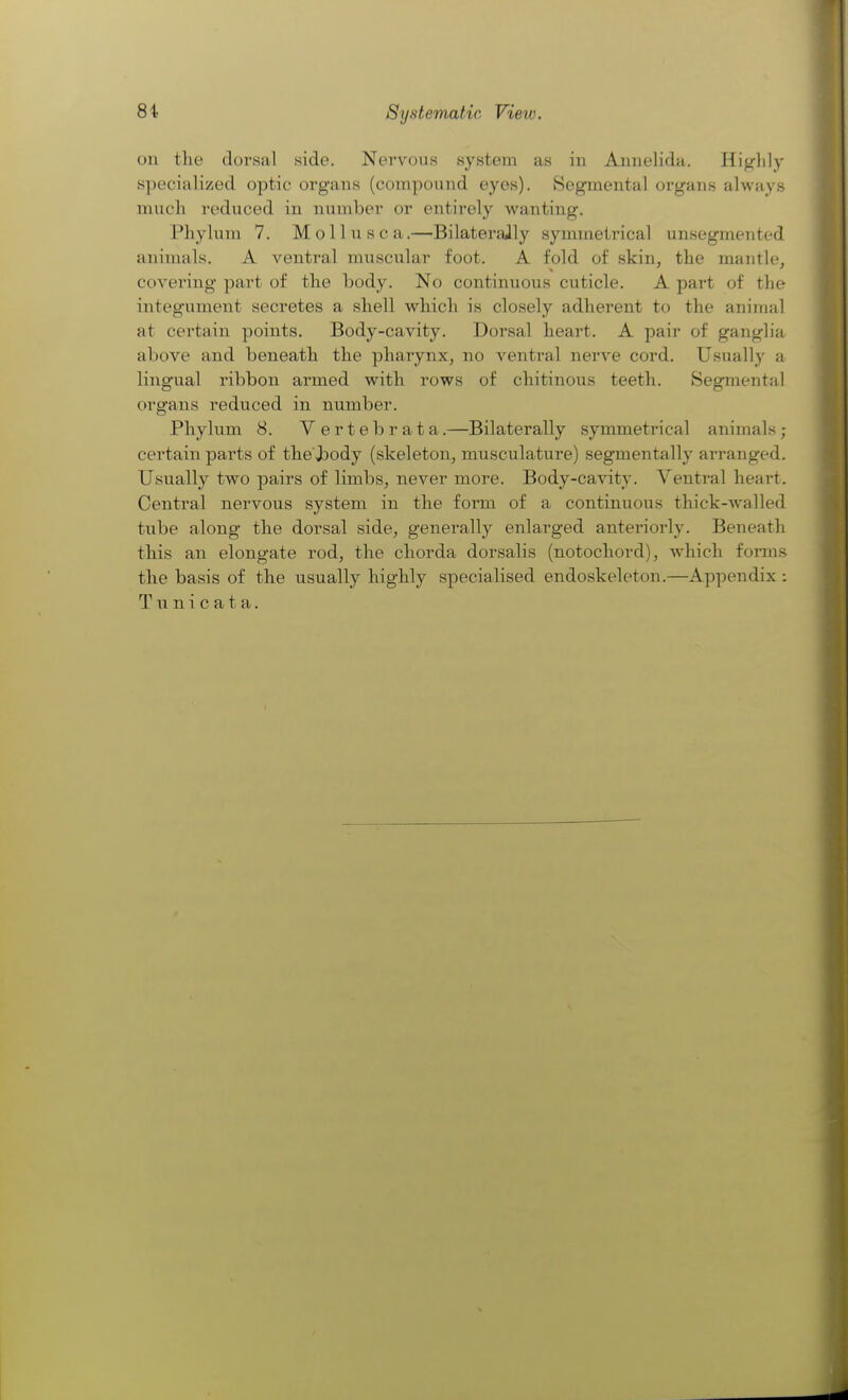 8i Systematic View. on the dorsal side. Nervous system as in Annelida. Hig'lily specialized optic organs (compound eyes). Segmental organs always much reduced in number or entirely wanting. Phylum 7. Moll u sea.—Bilaterally symmetrical unsegmented animals. A ventral muscular foot. A fold of skin, the mantle, covering part of the body. No continuous cuticle. A part of the integument secretes a shell which is closely adherent to the animal at certain points. Body-cavity. Dorsal heart. A pair of ganglia above and beneath the pharynx, no ventral nerve cord. Usually a lingual ribbon armed with rows of chitinous teeth. Segmental organs reduced in number. Phylum 8. Vertebrata.—Bilaterally symmetrical animals; certain parts of the ,body (skeleton, musculature) segmentally arranged. Usually two pairs of limbs, never more. Body-cavity. Ventral heart. Central nervous system in the form of a continuous thick-walled tube along the dorsal side, generally enlarged anteriorly. Beneath this an elongate rod, the chorda dorsalis (notochord), which forms the basis of the usually highly specialised endoskeleton.—Appendix : Tunicata.