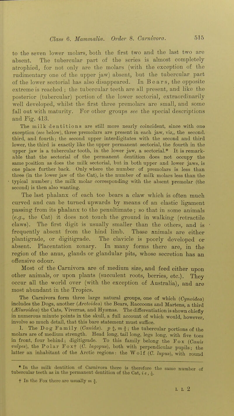 to the seven lower molars, both the first two and the last two are absent. The tubercular part of the series is almost completely atrophied, for not only are the molars (with the exception of the rudimentary one of the upper jaw) absent, but the tubercular part of the lower sectorial has also disappeared. In Bears, the opposite extreme is reached ; the tubercular teeth are all present, and like the posterior (tubercular) portion of the lower sectorial, extraordinarily well developed, whilst the first three premolars are small, and some fall out with maturity. For other groups see the special descriptions and Fig. 413. The milk dentitions are still more nearly coincident, since with one exception (see below), three premolars are present in each jaw, viz,, the second, third, and fourth; the second upper interdigitates with the second and third lower, the thii-d is exactly like the upper permanent sectorial, the fourth in the upper jaw is a tubercular tooth, in the lower jaw, a sectorial.* It is remark- able that the sectorial of the permanent dentition does not occupy the same position as does the milk sectorial, but in both upper and lower jaws, is one place fiu-ther back. Only where the number of premolars is less than three (in the lower jaw of the Cat), is the number of milk molars less than the typical number; the milk molar coiTesponding with the absent premolar (the second) is then also wanting. The last phalanx of each toe bears a claw which is often much curved and can be turned upwards by means of an elastic ligament passing from its phalanx to the penultimate ; so that in some animals {e.g., the Cat) it does not touch the ground in walking (retractile claws). The first digit is usually smaller than the others, and is frequently absent from the hind limb. These animals are either plantigrade, or digitigrade. The clavicle is poorly developed or absent. Placentation zonary. In many forms there are, in the region of the anus, glands or glandular pits, whose secretion has an offensive odour. Most of the Carnivora are of medium size, and feed either upon other animals, or upon plants (succulent roots, berries, etc.). They occur all the world over (with the exception of Australia), and are most abundant in the Tropics. The Camivora form three large natural groups, one of which (Cynoidea) includes the Dogs, another (Arctoidea) the Bears, Raccoons and Martens, a third {Mluroidea) the Cats, Yiverras, and Hyaenas. The differentiation is shown chiefly in numerous minute points in the skull, a full accoimt of which would, however involve so much detail, that this bare statement must suffice. 1. The Dog Family {Canidx). 2? |, m f ; the tubercular portions of the molars are of medium strength. Head long, tail long, legs long, with five toes in front, four behind; digitigrade. To this family belong the Fox (Canis vulpes), the Polar Foxf (0. lagopus), both with perpendicular pupils; the latter an inhabitant of the Ai'ctic regions: the Wolf (C. lupus), with round * In the milk dentition of Carnivora there is therefore the same number of tubercular teeth as in the peiinanent dentition of the Cat, ie, t In the Fox there are usually m |. L L 2