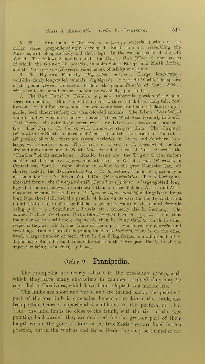 5. The Civet Family (Viverridie). p ^, m |; sectorial portion of the molar series preponderatingly developed. Small animals, resembling the Martens, with elongate Ijody and short legs. In the warmer parts of the Old World. The following may be noted: the Civet Oat (Viverra), one species of which, the Genet (F. genetta), inliabits Sonth Eiu-ope and Noi-th Africa; and the Mongoose (Horpestes ichneumon), of Africa and India. 6. The Hyasna Family (Hyuenidx). pi mi Large, long-legged, wolf-like, fairly long-tailed animals ; digitigrade. In the Old World, The species of the genus Hynma are cavrion feeders; the genns Proteles of South Africa, ■with very feeble, small, cusped molars, preys chiefly upon lambs. 7. The Oat Family {Felidip). p f, m i ; tubercular poi-tion of the molar series rudimentary. Slim, elongate animals, with roundish head, long tail; four toes on the hind foot, very much cui'ved, compressed and pointed claws ; digiti- grade; feed almost entirely on warm-blooded animals. The Lion (Felis leo), of a imiform, tawny colom*; male with mane; Africa, West Asia, foimerly in South- East Europe: the extinct (Quarternary) Cave Lion, (jP. speh'.a), is a near rela- tive. The Tiger (F. iigris), with transverse stripes; Asia. The Jaguar [F. onca), in the Southern districts of America ; and the Leopard or Panther {F. parchis) of which there are several varieties in Africa and Southern Asia, large, with circular spots. The Puma or Cougar {F. concolor) of median size and imiform colour; in South America and in most of North America (the  Panther  of the Americans). Smaller forms are: the Tiger Cats, various small spotted forms {F. tigrina and others); the Wild Cats {F. catus), in Central and South Eiu-ope, similar in colour to the grey Domestic- Oat, hut shoi-ter tailed; the Domestic Cat {F. domestica), which is apparently a descendant of the Nubian Wild Cat (F. manicidata). The following are abeiTant forms : the Gueparde {F. [C^jnailurus] jubata), a large-spotted, long- legged form with claws less retractile than in other FeUdse; Africa and Asia; may also be tamed: the Lynx {F. lynx or Lynx vulgaris) distinguished by its long legs, short tail, and the pencils of hairs on its ears (in the Lynx the first interdigitating tooth of other FeKdse is generally wanting, the dental formula being |, m i); Scandinavia, Russia, etc.; formerly also in Germany. The extinct Sabre-toothed Cats (Machxrodus) have p y^^, ni \, and thus the molar series is still more degenerate than in living Cats, to which, in other respects, they are allied : the canine of the upper jaw is exti-emely powerful and very long. In another extinct group, the genus Dinictis, there is, on the other hand, a larger number of teeth than in the living forms, one additional inter- digitating tooth and a small tubercular tooth in the lower jaw (the teeth of the upper jaw being as in Felis) : p ^, m ^. Order 9. Pimiipedia. Tlie Pinnipedia are nearly related to the preceding group, with which they have many characters in common; indeed they may be regarded as Carnivora, which have been adapted to a marine life. The limbs are short and broad and are turned back; the proximal part of the fore limb is concealed beneath the skin of the trunk, the free portion bears a superficial resemblance to the pectoral tin of a Fish: the hind limbs lie close to the trunk, with the tips of the feet pointing backwards; they are enclosed for the greater part of their length within the general skin; in the true Seals they are fixed in this position, but in the Walrus and Eared Seals they may be turned so far