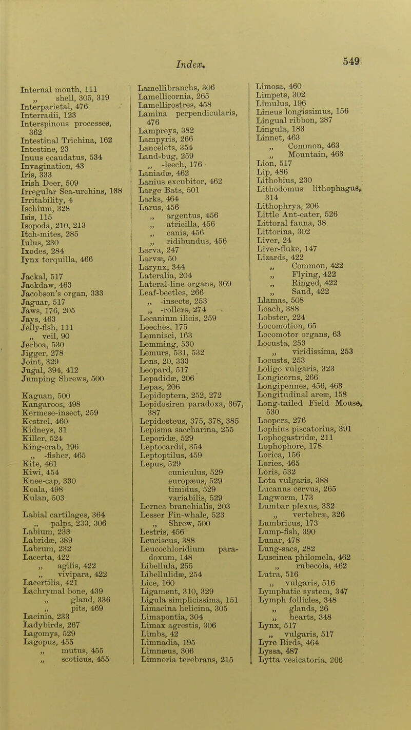 Internal month. 111 sheU, 305, 319 Interparietal, 476 Interradii, 123 Interspinons processes, 362 Intestinal Trichina, 162 Intestine, 23 Inuus ecandatus, 534 Invagination, 43 Iris, 333 Irish Deer, 509 Irregular Sea-urchins, 138 Irritabihty, 4 Ischium, 328 Isis, 115 Isopoda, 210, 213 Itch-mites, 285 lulus, 230 Ixodes, 284 lynx torquilla, 466 Jackal, 517 Jackdaw, 463 Jacobson's organ, 333 Jaguar, 517 Jaws, 176, 205 Jays, 463 JeUy-fish, 111 „ veil, 90 Jerboa, 530 Jigger, 278 Joint, 329 Jngal, 394, 412 Jumping Shrews, 500 Kaguan, 500 Kangaroos, 498 Kermese-insect, 259 Kestrel, 460 Kidneys, 31 KiUer, 524 King-crab, 196 „ -fisher, 465 Kite, 461 Kiwi, 454 Knee-cap, 330 Koala, 498 Kulan, 503 Labial cartilages, 364 palps, 233, 306 Labium, 233 LabridsB, 389 Labrum, 232 Lacerta, 422 „ agilis, 422 „ vivipara, 422 Lacertilia, 421 Lachrymal bone, 439 „ gland, 336 „ pits, 469 Lacinia, 233 Ladybirds, 267 Lagomys, 529 Lagopus, 455 „ mutus, 455 „ scoticus, 455 Lamellibranchs, 306 Lamellicornia, 265 LameUirostres, 458 Lamina perpendictilaris, 476 Lampreys, 382 Lampyris, 266 Lancelots, 354 Land-bug, 259 „ -leech, 176 Laniadse, 462 Lanius excubitor, 462 Large Bats, 501 Larks, 464 Lams, 456 „ argentvis, 456 „ atricilla, 456 „ canis, 456 „ ridibundiis, 456 Larva, 247 Larvae, 50 Larynx, 344 Lateralia, 204 Lateral-line organs, 369 Leaf-beetles, 266 „ -insects, 253 „ -rollers, 274 Lecanium ilicis, 259 Leeches, 175 Lemnisci, 163 Lemming, 530 Lemurs, 531, 532 Lens, 20, 333 Leopard, 517 Lepadidse, 206 Lepas, 206 Lepidoptera, 252, 272 Lepidosiren paradoxa, 367, 387 Lepidostexis, 375, 378, 385 Lepisma saccharina, 255 Leporidae, 529 Leptocardii, 354 Leptoptilus, 459 Lepus, 529 ctmiculus, 529 europseus, 529 timidiis, 529 variabilis, 529 Lemea branchialis, 203 Lesser Pin-whale, 523 „ Shrew, 500 Lestris, 456 Leuciscus, 388 Leucocliloridium para- doxnm, 148 LibeUiila, 255 Libelltdidee, 254 Lice, 160 Ligament, 310, 329 Ligula simplicissima, 151 Limacina helicina, 305 Limapontia, 304 Limax agrestis, 306 Limbs, 42 Limnadia, 195 Limnaeus, 306 Limnoria terebrans, 215 Limosa, 460 Limpets, 302 Limuliis, 196 Linens longissimus, 156 Lingual ribbon, 287 Lingula, 183 Linnet, 463 „ Common, 463 „ Mountain, 463 Lion, 517 Lip, 486 Lithobius, 230 Lithodomus lithophagua, 314 Lithophrya, 206 Little Ant-eater, 526 Littoral fauna, 38 Littorina, 302 Liver, 24 Liver-fluke, 147 Lizards, 422 „ Common, 422 Flying, 422 Einged, 422 Sand, 422 Llamas, 508 Loach, 388 Lobster, 224 Locomotion, 65 Locomotor organs, 63 Locnsta, 253 „ viridissima, 253 Locusts, 253 Loligo vulgaris, 323 Longicoms, 266 Longipennes, 456, 463 Longitudinal arose, 158 Long-tailed Field Mouse, 530 Loopers, 276 Lopliius piscatorius, 391 Lophogastridae, 211 Lophophore, 178 Lorica, 156 Lories, 465 Loris, 532 Lota vulgaris, 388 Lucamis cervus, 265 Lugworm, 173 Litmbar plextis, 332 „ vertebrae, 326 Lumbricus, 173 Liimp-fish, 390 Lunar, 478 Liing-sacs, 282 Lnscinea philomela, 462 „ rubecola, 462 Lutra, 516 „ vulgaris, 516 Lymphatic system, 347 Lymph follicles, 348 „ glands, 26 „ hearts, 348 Lynx, 517 „ vulgaris, 517 Lyre Birds, 464 Lyssa, 487 Lytta vesicatoria, 266