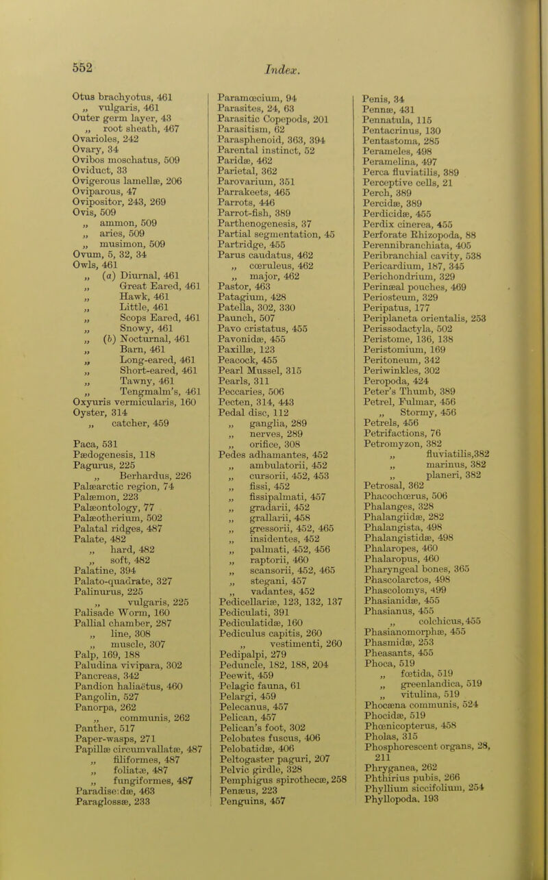 Otus brachyotus, 461 „ vulgaris, 461 Outer germ layer, 43 „ root sheath, 467 Ovarioles, 242 Ovary, 34 Ovibos moschatus, 509 Oviduct, 33 Ovigerous laiiiellse, 206 Oviparous, 47 Ovipositor, 243, 269 Ovis, 509 „ ainiuon, 509 „ arios, 509 „ musimon, 509 Ovum, 5, 32, 34 Owls, 461 „ (a) Diurnal, 461 „ Great Eared, 461 „ Hawk, 461 Little, 461 „ Scops Eared, 461 „ Snowy, 461 „ (b) Nocturnal, 461 „ Barn, 461 „ Long-eared, 461 „ Short-eared, 461 „ Tawny, 461 „ Tengmalni's, 461 Oxyuris vermicularis, 160 Oyster, 314 „ catcher, 459 Paca, 531 Psedogenesis, 118 PaguiTis, 225 „ Berhardiis, 226 Palsearotic region, 74 Palsenion, 223 Palaeontology, 77 Palseotherium, 502 Palatal ridges, 487 Palate, 482 „ hard, 482 „ soft, 482 Palatine, 394 Palato-quadrate, 327 Palinurus, 225 „ vulgaris, 225 Palisade Worm, 160 Pallial chamber, 287 line, 308 „ muscle, 307 Palp, 169, 188 Paludina vivipara, 302 Pancreas, 342 Pandion haliactus, 460 Pangolin, 527 Panorpa, 262 „ communis, 262 Panther, 517 Paper-wasps, 271 Papillae circumvallatse, 487 „ filiformes, 487 „ f'oliatae, 487 „ fungifornies, 487 Paradise, dae, 463 Paraglossae, 233 Paramoecium, 94 Parasites, 24, 63 Parasitic Copepods, 201 Parasitism, 62 Parasphenoid, 363, 394 Parental instinct, 52 Paridce, 462 Parietal, 362 Parovarium, 351 Parrakeets, 465 Parrots, 446 Parrot-fish, 389 Parthenogenesis, 37 Partial segmentation, 45 Partridge, 455 Parus caudatus, 462 „ cceruleus, 462 „ major, 462 Pastor, 463 Patagium, 428 Patella, 302, 330 Pavmch, 507 Pavo cristatiis, 455 Pavonidae, 455 PaxiUae, 123 Peacock, 455 Pearl Mussel, 315 Pearls, 311 Peccaries, 506 Pecten, 314, 443 Pedal disc, 112 „ ganglia, 289 „ nerves, 289 „ orifice, 308 Pedes adliamantes, 452 „ ambulatorii, 452 „ cursorii, 452, 453 „ fissi, 452 „ fissipalmati, 457 „ g^adarii, 452 „ grallarii, 458 „ gressorii, 452, 465 „ insidentes, 452 „ palmati, 452, 456 „ raptorii, 460 „ scansorii, 452, 465 „ stegani, 457 „ vadantes, 452 Pedicellariae, 123, 132, 137 Pedicvilati, 391 Pedictdatidae, 160 Pediculus capitis, 260 „ vestimenti, 260 Pedipalpi, 279 Peduncle, 182, 188, 204 Peewit, 459 Pelagic faima, 61 Pelargi, 459 Pelecanus, 457 Pelican, 457 Pelican's foot, 302 Pelobates fuscus, 406 Pelobatidae, 406 Peltogaster paguri, 207 Pelvic girdle, 328 Pemphigus spirothecae, 258 Penaeus, 223 I Penguins, 457 Penis, 34 Pennae, 431 Pennatula, 115 Pentacrinus, 130 Pentastoma, 285 Perameles, 498 Peramelina, 497 Perca fluviatilis, 389 Perceptive cells, 21 Perch, 389 Percidae, 389 Perdicidae, 455 Perdix cinerea, 455 Perforate Khizopoda, 88 Perennibranchiata, 405 Peribranchial cavity, 538 Pericardium, 187, 345 Perichondrium, 329 Perinoeal pouches, 469 Periosteimi, 329 Peripatus, 177 Periplaneta orientalis, 253 Perissodactyla, 502 Peristome, 136, 138 Peristomium, 169 Peritonevma, 342 Periwinkles, 302 Peropoda, 424 Peter's Thimib, 389 Petrel, Fulmar, 456 „ Stormy, 456 Petrels, 456 Petrifactions, 76 Petromyzon, 382 „ fluviatilis,382 „ marinus, 382 „ planeri, 382 Petrosal, 362 Phacochcerus, 506 Phalanges, 328 Phalangiidae, 282 Phalangista, 498 Phalangistidae, 498 Phalaropes, 460 Phalaropus, 460 Pharyngeal bones, 365 Phascolarctos, 498 Phascolomys, 499 Phasianidae, 455 Phasianus, 455 „ colchicus, 455 Phasianomorphae, 455 Phasmidae, 253 Pheasants, 455 I Phoca, 519 I „ foetida, 519 I „ gi-eenlandica, 519 ■ „ vitulina, 519 Phoceena communis, 524 Phocidce, 519 PhcEnicopterus, 458 Pholas, 315 Phosphorescent organs, 28, 211 Phryganea, 262 Phthirius pubis, 266 Phyllium siccifoUum, 254 Phyllopoda. 193