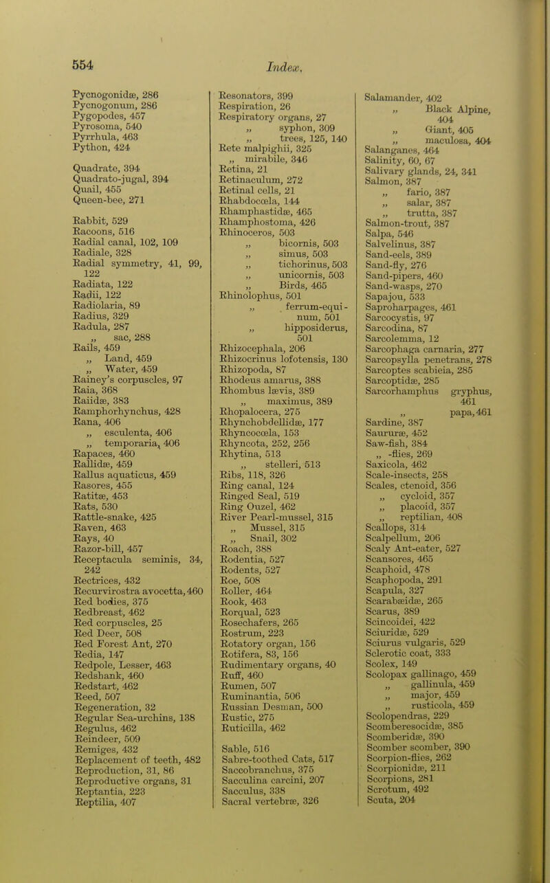 PycnogonidjB, 286 Pycnogoniiin, 286 Pygopodes, 457 Pyrosoma, 540 Pyrrhula, 463 Python, 424 Quadrate, 394 Quadrato-jugal, 394 Quail, 455 Qxieen-bee, 271 Babbit, 529 Racoons, 516 Eadial canal, 102, 109 Eadiale, 328 Radial symmetry, 41, 99, 122 Radiata, 122 Radii, 122 Radiolaria, 89 Radius, 329 Radula, 287 „ sac, 288 Rails, 459 „ Land, 459 „ Water, 459 Rainey's corpuscles, 97 Raia, 368 Eaiidse, 383 Ramphorhynclius, 428 Rana, 406 „ esculenta, 406 „ temporaria^ 406 Rapaces, 460 Rallidffi, 459 Rallus aquations, 459 Rasores, 455 Ratitse, 453 Rats, 530 Rattle-snake, 425 Raven, 463 Rays, 4D Razor-bill, 457 Receptacula seminis, 34, 242 Rectrices, 432 Recurvirostra avocetta,460 Red bodies, 375 Redbreast, 462 Red corpuscles, 25 Red Deer, 508 Bed Forest Ant, 270 Redia, 147 Redpole, Lesser, 463 Redshank, 460 Redstart, 462 Reed, 507 Regeneration, 32 Regular Sea-urchins, 138 Regulus, 462 Reindeer, 509 Remiges, 432 Replacement of teeth, 482 Reproduction, 31, 86 Reproductive organs, 31 Reptantia, 223 Reptilia, 407 Resonators, 399 Respiration, 26 Respiratory organs, 27 syphon,309 „ trees, 125, 140 Rete malpighii, 325 „ mirabile, 346 Retina, 21 Retinacidum, 272 Retinal cells, 21 Rhabdoccela, 144 Rhaniphastidoe, 465 Rhamphostoma, 426 Rhinoceros, 503 „ bicornis, 503 „ sinius, 503 „ tichorinus, 503 „ unicornis, 503 Birds, 465 Rhinolophus, 501 „ ferrum-equi- num, 501 „ liipposiderus, 501 Rhizocephala, 206 Rhizocrinus lofotensis, 130 Rhizopoda, 87 Rhodeus amarus, 388 Rhombiis lavis, 389 „ maximus, 389 Rhopalocera, 275 Rhynchobdellidse, 177 Rhyncoccela, 153 Rhyncota, 252, 256 Rhytina, 513 „ stelleri, 513 Ribs, 118, 326 Ring canal, 124 Ringed Seal, 519 Ring Ouzel, 462 River Pearl-mussel, 315 „ Mussel, 315 „ Snail, 302 Roach, 388 Rodentia, 527 Rodents, 527 Roe, 508 Roller, 464 Rook, 463 Rorqual, 523 Rosechafers, 265 Rostrum, 223 Rotatory organ, 156 Rotifera, 83, 156 Rudimentary organs, 40 Ruff, 460 Rimien, 507 Ruminantia, 506 Russian Desman, 500 Rustic, 275 Ruticilla, 462 Sable, 516 Sabre-toothed Cats, 517 Saccobranchiis, 375 Sacculina carcini, 207 Sacculus, 338 Sacral vertebrae, 326 Salamander, 402 „ Black Alpine, 404 „ Giant, 405 „ maculosa, 404 Salanganes, 464 Salinity, 60, 67 Salivary glands, 24, 341 Salmon, 387 fario, 387 „ salar, 387 trutta, 387 Salmon-trout, 387 Salpa, 546 Salvelinus, 387 Sand-eels, 389 Sand-fly, 276 Sand-pipers, 460 Sand-wasps, 270 Sapajou, 533 Saproharpages, 461 Sarcocystis, 97 Sarcodjna, 87 Sarcolemma, 12 Sarcophaga camaria, 277 Sarcopsylla penetrans, 278 Sarcoptes scabieia, 285 Sarcoptidse, 285 Sarcorhamphus gryphus, 461 „ papa, 461 Sardine, 387 Saiu'urae, 452 Saw-fish, 384 „ -flies, 269 Saxicola, 462 Scale-insects, 258 Scales, ctenoid, 356 „ cycloid, 357 „ placoid, 357 „ reptilian, 408 Scallops, 314 ScalpeUuni, 206 Scaly Ant-eater, 527 Scansores, 465 Scaphoid, 478 Scaphopoda, 291 Scapula, 327 Scarabaeida3, 265 Scarus, 389 Scincoidei, 422 Sciiu-idse, 529 Sciui'us vulgaris, 529 Sclerotic coat, 333 Scolex, 149 Scolopax gaUinago, 459 „ gallinvda, 459 „ major, 459 „ rusticola, 459 Seolopendi'as, 229 Scomberesocidse, 385 ScomberidsB, 390 Scomber scomber, 390 Scorpion-flies, 262 Scoi-pionidiE, 211 Scorpions, 281 Scrotum, 492 Scuta, 204