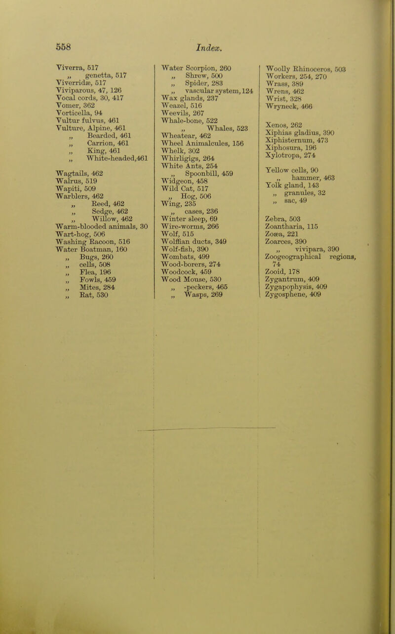 Viverra, 517 „ genetta, 517 ViverridEe, 517 Viviparous, 4,7, 126 Vocal cords, 30, 417 Vomer, 362 Vorticella, 94 Vultur fulvixs, 461 VultiU'C, Alpine, 461 „ Bearded, 461 „ Carrion, 461 King, 46] White-headed,461 Wagtails, 462 Wall-US, 519 Wapiti, 509 Warblers, 462 Eeed, 462 Sedge, 462 WiUow, 462 Warm-blooded animals, 30 Wart-hog, 506 Washing Racoon, 516 Water Boatman, 160 „ Bugs, 260 „ ceUs, 508 „ Flea, 196 „ Fowls, 459 „ Mites, 284 „ Rat, 530 Water Scorpion, 260 „ Shrew, 500 „ Spider, 283 „ vascular system, 124 Wax glands, 237 Weazel, 516 Weevils, 267 Whale-bone, 522 „ Whales, 523 Wheatear, 462 Wheel Animalcules, 156 Whelk, 302 Whirligigs, 264 White Ants, 254 „ Spoonbill, 459 Widgeon, 458 Wild Cat, 517 „ Hog, 506 Wing, 235 „ cases, 236 Winter sleep, 69 Wire-worms, 266 Wolf, 515 Wolffian ducts, 349 Wolf-fish, 390 Wombats, 499 Wood-borers, 274 Woodcock, 459 Wood Mouse, 530 „ -peckers, 465 „ Wasps, 269 Woolly Rhinoceros, 503 Workers, 254, 270 Wrass, 389 Wrens, 462 Wrist, 328 Wryneck, 466 Xenos, 262 Xiphias gladius, 390 Xiphistemum, 473 Xiphosura, 196 Xylotropa, 274 YeUow cells, 90 „ hammer, 463 Yolk gland, 143 „ granules, 32 „ sac, 49 Zebra, 503 Zoantharia, 115 Zosea, 221 Zoarces, 390 „ vivipara, 390 Zoogeographical regions, 74 Zooid, 178 Zygantrum, 409 Zygapophysis, 409 Zygosphene, 409