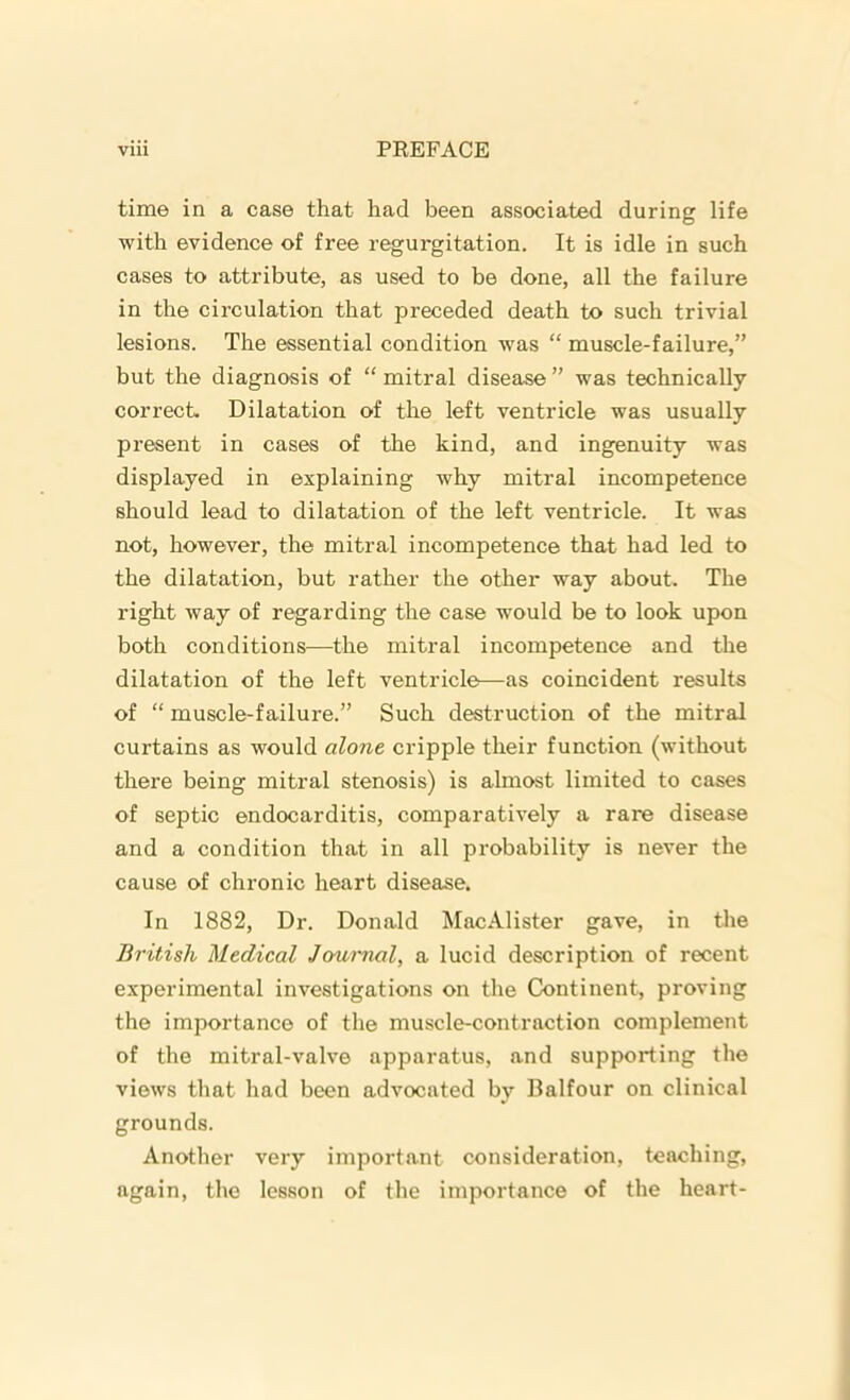 time in a case that had been associated during life with evidence of free regurgitation. It is idle in such cases to attribute, as used to be done, all the failure in the circulation that preceded death to such trivial lesions. The essential condition was “ muscle-failure,” but the diagnosis of “ mitral disease ” was technically correct. Dilatation of the left ventricle was usually present in cases of the kind, and ingenuity was displayed in explaining why mitral incompetence should lead to dilatation of the left ventricle. It was not, however, the mitral incompetence that had led to the dilatation, but rather the other way about. The right way of regarding the case would be to look upon both conditions—the mitral incompetence and the dilatation of the left ventricle—as coincident results of “ muscle-failure.” Such destruction of the mitral curtains as would alone cripple their function (without there being mitral stenosis) is almost limited to cases of septic endocarditis, comparatively a rare disease and a condition that in all probability is never the cause of chronic heart disease. In 1882, Dr. Donald MacAlister gave, in the British Medical Journal, a lucid description of recent experimental investigations on the Continent, proving the importance of the muscle-contraction complement of the mitral-valve apparatus, and supporting the views that had been advocated by Balfour on clinical grounds. Another very important consideration, teaching, again, the lesson of the importance of the heart-