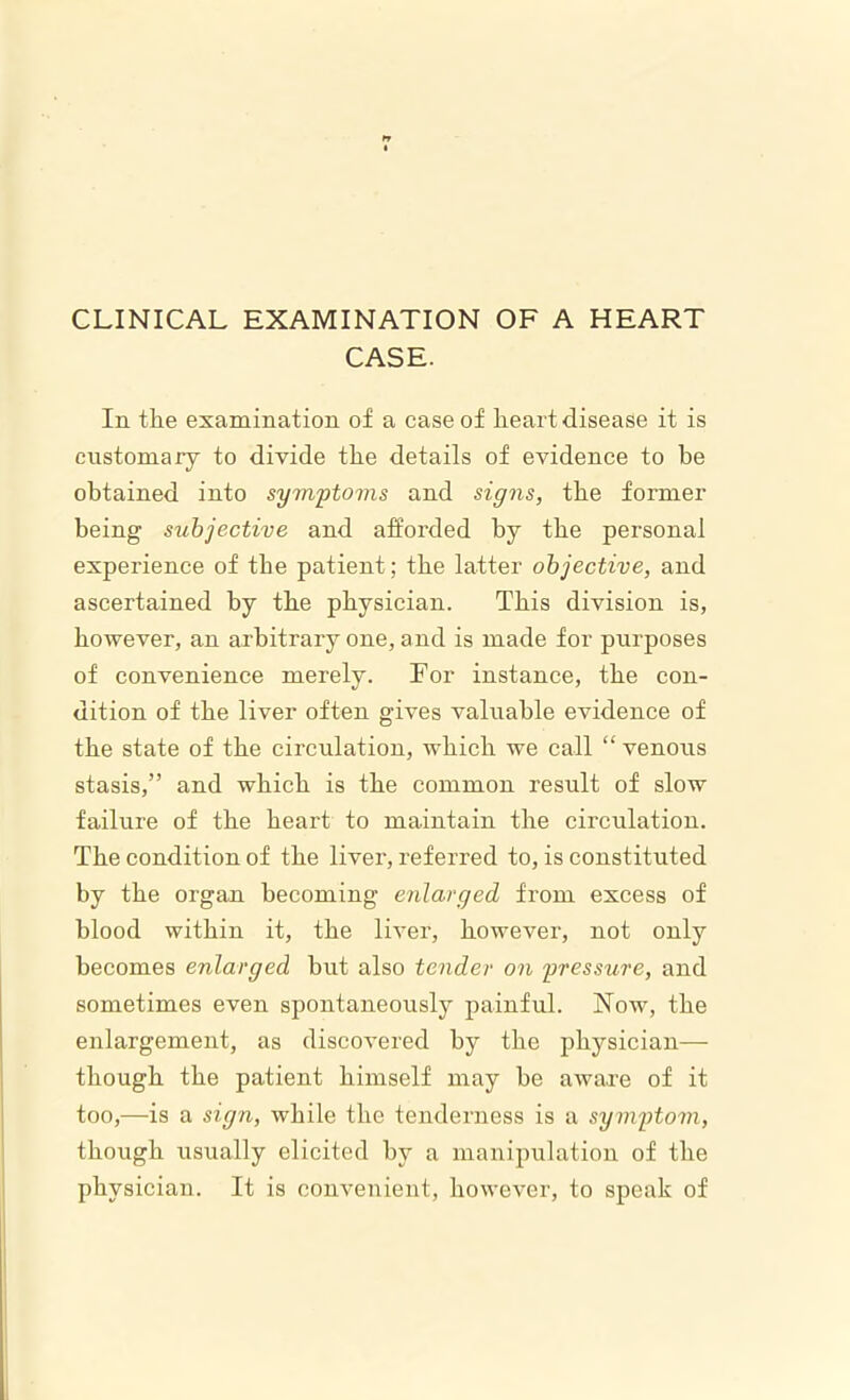 CLINICAL EXAMINATION OF A HEART CASE. In the examination of a case of heart disease it is customary to divide the details of evidence to be obtained into symptoms and signs, the former being subjective and afforded by the personal experience of the patient; the latter objective, and ascertained by the physician. This division is, however, an arbitrary one, and is made for purposes of convenience merely. For instance, the con- dition of the liver often gives valuable evidence of the state of the circulation, which we call “venous stasis,” and which is the common result of slow failure of the heart to maintain the circulation. The condition of the liver, referred to, is constituted by the organ becoming enlarged from excess of blood within it, the liver, however, not only becomes enlarged but also tender on pressure, and sometimes even spontaneously painful. Now, the enlargement, as discovered by the physician— though the patient himself may be aware of it too,—is a sign, while the tenderness is a symptom, though usually elicited by a manipulation of the physician. It is convenient, however, to speak of