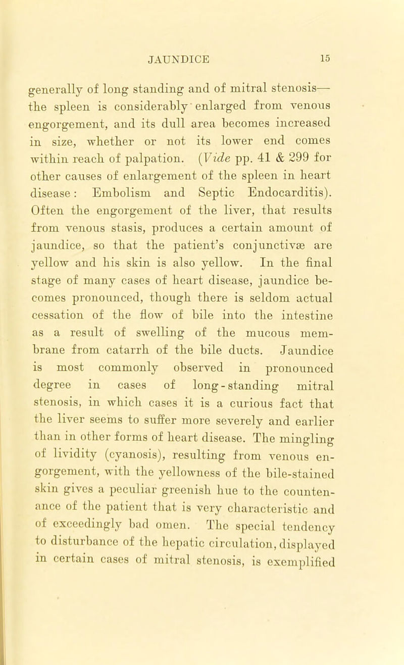 generally of long standing and of mitral stenosis—- the spleen is considerably enlarged from venous eng-orffement, and its dull area becomes increased in size, whether or not its lower end comes within reach of palpation. {Vide pp. 41 & 299 for other causes of enlargement of the spleen in heart disease: Embolism and Septic Endocarditis). Often the engorgement of the liver, that results from venous stasis, produces a certain amount of jaundice, so that the patient’s conjunctivae are yellow and his skin is also yellow. In the final stage of many cases of heart disease, jaundice be- comes pronounced, though there is seldom actual cessation of the flow of bile into the intestine as a result of swelling of the mucous mem- brane from catarrh of the bile ducts. Jaundice is most commonly observed in pronounced degree in cases of long-standing mitral stenosis, in which cases it is a curious fact that the liver seems to suffer more severely and earlier than in other forms of heart disease. The mingling of lividity (cyanosis), resulting from venous en- gorgement, with the yellowness of the bile-stained skin gives a peculiar greenish hue to the counten- ance of the patient that is very characteristic and of exceedingly bad omen. The special tendency to disturbance of the hepatic circulation, displayed in certain cases of mitral stenosis, is exemplified